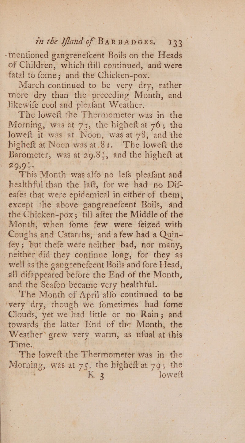 ‘mentioned ganerenefcent Boils on the Heads of Children, which ftill continued, and were fatal to fide and the Chicken-pox. March continued to be very dry, rather more dry than the preceding Month, and likewife cool and pleafant Weather. The loweft the Thermometer was in the Morning, was at 73, the higheftat 76; the loweft it was at Noon, was at 78, and the higheft at Noon was at.81. The loweft the Barometer, was at 29.82, and the re at ead Month wasalfo no lefs pleafant and healthful than the laft, for we had no Dif- eafes that were epidemical in either of them, except the above gangrenefeent Boils, and the Chicken-pox; till after the Middle of the Month, when fome few were feized with Coughs and Catarrhs, and afew had a Quin-~ _ fey; but thefe were neither bad, nor many, | _ neither did they continue long, for they as well as the gangrenefcent Boils and fore Head, all difappeared before the End of the Month, and the Seafon became very healthful. The Month of April alfo continued to be ‘very dry, though we fometimes had fome Clouds, yet we aa little or no Rain; and towards the latter End of the Month, the Weather® grew very warm, as ufual at this Time., The loweft the Thermometer was in the Morning, was at 75, the higheft at 79; the sol Kg loweft