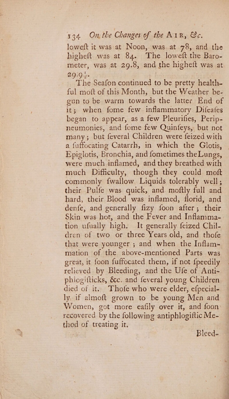 loweft it was at Noon, was. at 78, and the higheft was at 84. The loweft the Baro- meter, was at 29.8, and the higheft was at The Seafon continued to be pretty health- ful moft of this Month, but the Weather be- gun to be warm towards the latter End of it; when fome few inflammatory Difeafes began to appear, as a few Pleurifies, Perip- neumonies, and fome few Quinfeys, but not many; but feveral Children were feized with a fuffocating Catarrh, in which the Glotis, — Epiglotis, Bronchia, and fometimes the Lungs, were much inflamed, and they breathed with much Difficulty, though they could moft commonly {wallow Liquids tolerably well; their Pulfe was quick, and. moftly full and hard, their Blood was inflamed, florid, and denfe, and generally fizy foon after; their Skin was hot, and the Fever and Infamma- tion ufually high. It generally feized Chil- dren of two or three Years old, and thofe that were younger ; and when the Inflam- mation of the above-mentioned Parts was great, it foon fuffocated them, if not f{peedily relieved by Bleeding, and the Ufe of Anti- phiogifticks, &amp;c. and feveral young Children died of it. Thofe who were elder, efpecial- ly if almoft grown to be young Men and Women, got more eafily over it, and foon: — recovered by the following antiphlogiftic Me- thod of treating it. ene Bleed-