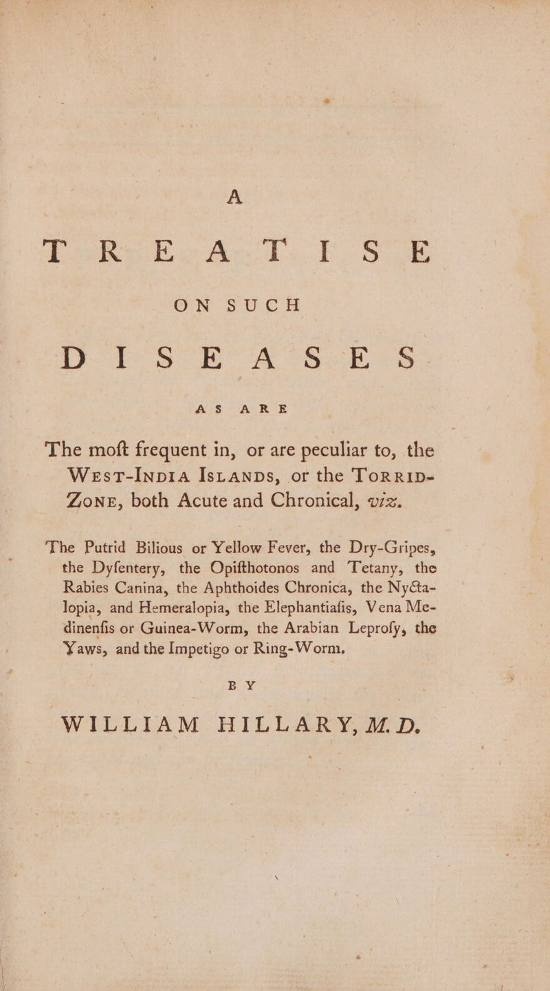 Toe ae A TS ON SUCH i S° RA SE Ss ‘The moft frequent in, or are peculiar to, the West-Inpia Istanps, or the ToRRID~ ZONE, both Acute and Chronical, vzz. The Putrid Bilious or Yellow Fever, the Dry-Gripes, the Dyfentery, the Opifthotonos and Tetany, the Rabies Canina, the Aphthoides Chronica, the Ny¢ta- lopia, and Hemeralopia, the Elephantiafis, Vena Me- dinenfis or Guinea-Worm, the Arabian Leprofy, the Yaws, and the Impetigo or Ring-Worm. B Y WILLIAM HILLARY,MD.