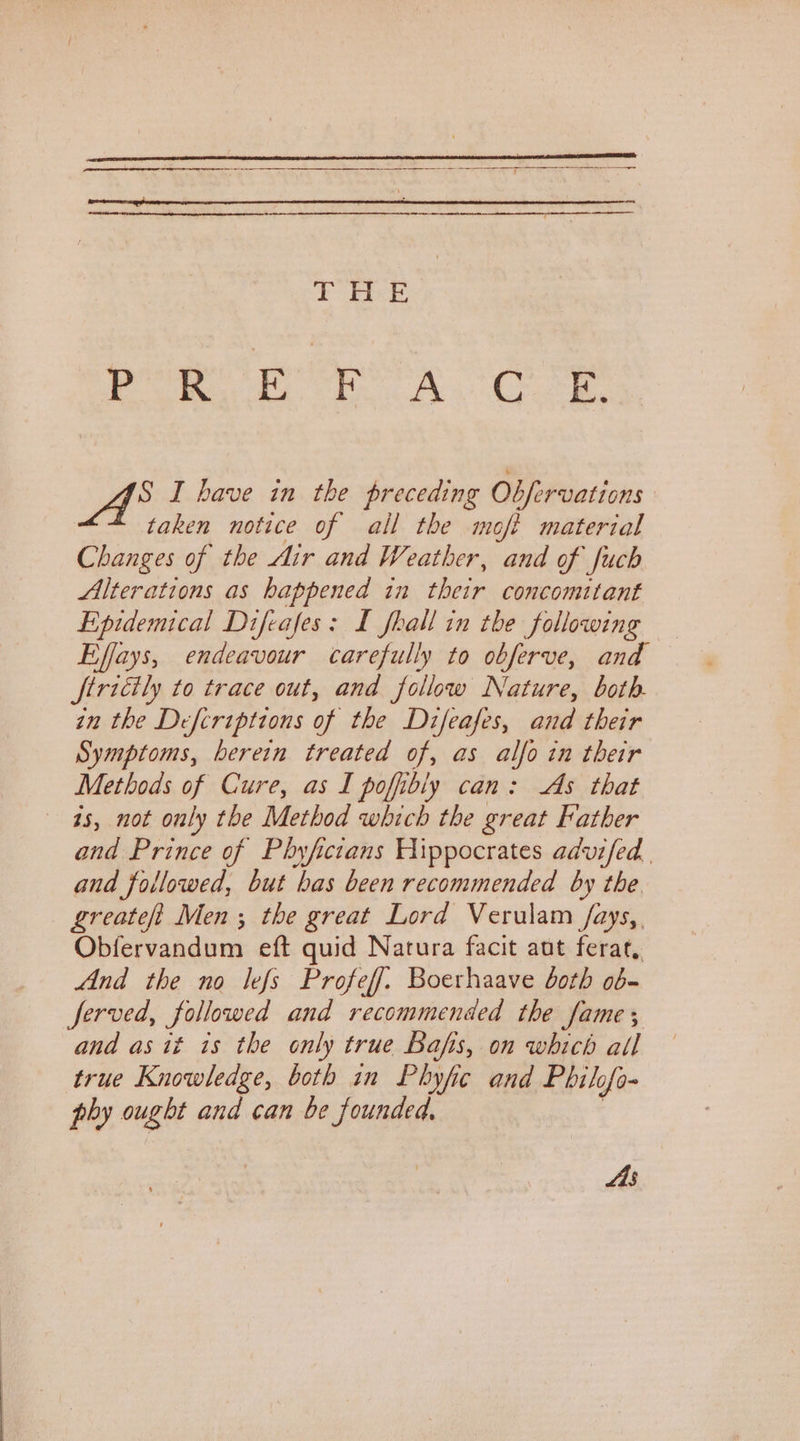 Py Make a ey S I have in the preceding Obfervations taken notice of all the moft material Changes of the Air and Weather, and of fuch Alterations as happened in their concomitant Epidemical Difeafes: £ fhall in the following Effays, endeavour carefully to obferve, and ftricily to trace out, and follow Nature, both. in the Defcriptions of the Difeafes, and their Symptoms, herein treated of, as alfo in their Methods of Cure, as I pofibly can: As that is, not only the Method which the great Father and Prince of Phyfictans Hippocrates advifed. and followed, but has been recommended by the greateft Men ; the great Lord Verulam /fays,. Obfervandum eft quid Natura facit aut ferat, And the no lefs Profeff. Boerhaave both ob- ferved, followed and recommended the fame ; and as it is the only true Bafis, on which all true Knowledge, both in Phyfic and Philofo- phy ought and can be founded, | As