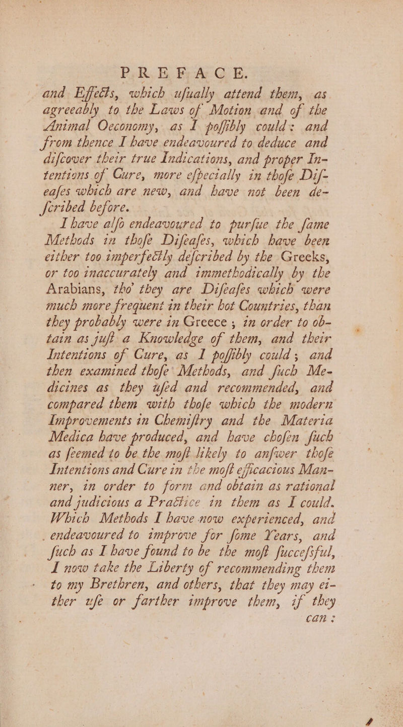PR BE bae Gee. and Effects, which ufually attend them, as agreeably to the Laws of Motion and of the Animal Oceconomy, as I poffibly could: and from thence I have endeavoured to deduce and difcover their true Indications, and proper In- tentions of Cure, more efpecially in thofe Dif- eafes which are new, and have not been de- fcribed before. I have alfo endeavoured to purfue the fame Methods iu thofe Difeafes, which have been either too amperfectly defcribed by the Greeks, or too inaccurately and tmmethodically by the Arabians, tho’ they are Difeafes which were much more frequent in their bot Countries, than they probably were in Greece ; in order to ob- tain as juft a Knowledge of them, and their Intentions of Cure, as I poffibly could; and then examined thofe’ Methods, and fuch Me- dicines as they ufed and recommended, and compared them with thofe which the modern Improvements in Chemiftry and the Materia Medica have produced, and have chofen fuch as feemed to be the moft likely to anfwer thofe Intentions and Cure in the moft efficacious Man- ner, in order to form and obtain as rational and judicious a Praétice in them as I could. Which Methods I have now experienced, and _ endeavoured to improve for fome Years, and fuch as I have found to be the moft fuccefsful, . I now take the Liberty of recommending them to my Brethren, and others, that they may e1- ther ufe or farther improve them, if they Can .