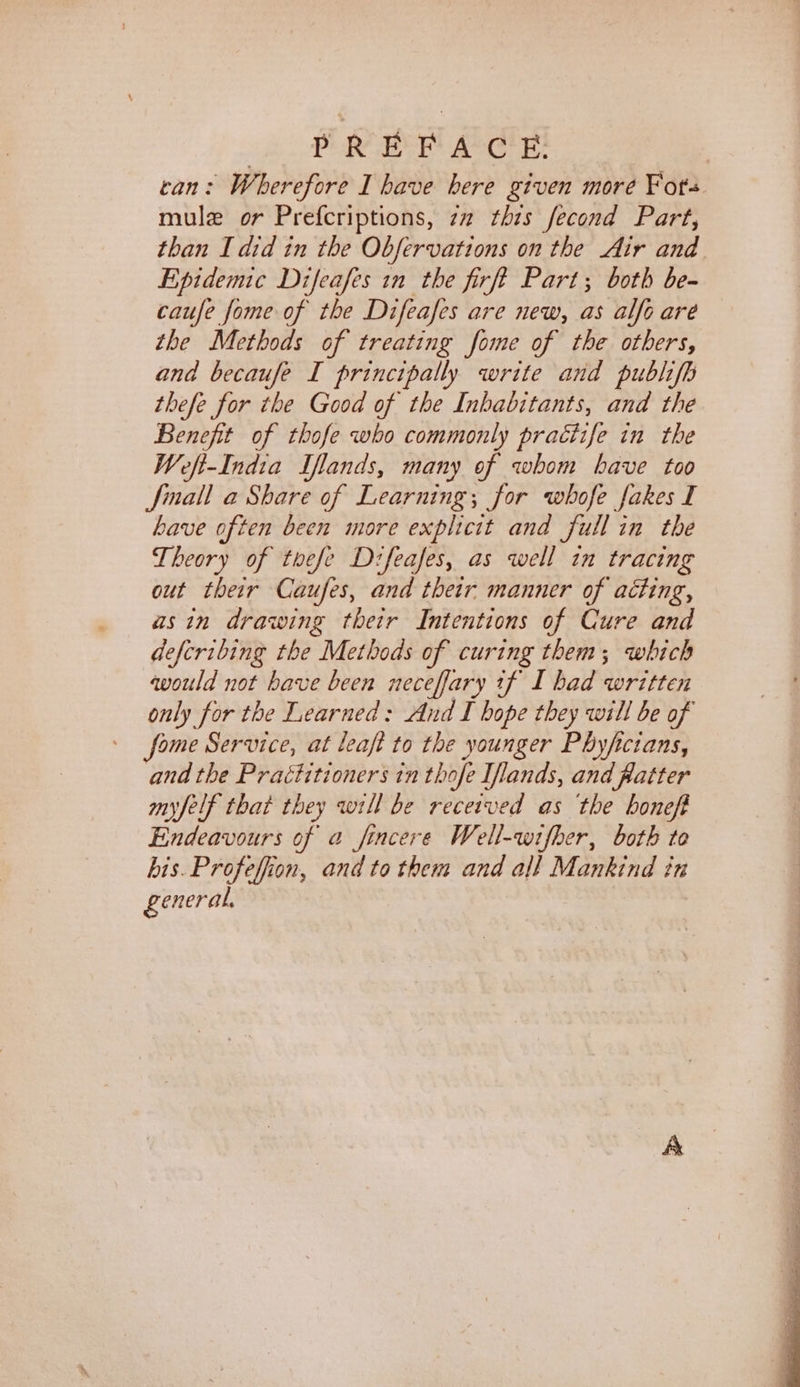 PRB Aare: can: Wherefore I have here given more Fots mule or Prefcriptions, zz this fecond Part, than I did in the Obfervations on the Air and Epidemic Difeafes in the firft Part; both be- caufe fome of the Difeafes are new, as alfo are the Methods of treating fome of the others, and becaufe I principally write and publifh thefe for ihe Good of the Inhabitants, and the Benefit of thofe who commonly practife in the Weft-India Iflands, many of whom have too Jinall a Share of Learning; for whofe fakes I have often been more explicit and full in the Theory of thefe Difeafes, as well in tracing out their Caufes, and their manner of acting, asin drawing their Intentions of Cure and defcribing the Methods of curing them; which would not have been neceffary tf I had written only for the Learned: And I hope they will be of fome Service, at leafi to the younger Phyfictans, and the Practitioners tn thofe Iflands, and flatter myfelf that they wrll be received as ‘the honeft Endeavours of a fincere Well-wifher, both te bis. Profeffion, and to them and all Mankind in general,
