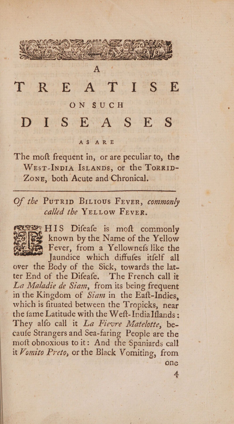 Ps) gest geetlidg bleh Ep Baise ae ON €U CH Pog S eBags wee g AS ARE The moft frequent in, or are peculiar to, the West-Inpia IsLANDs, or the TorRID- ZONE, both Acute and Chronical. Of the Purrip Biriovs Fever, commonly called the YELLow Fever. mcemsee HIS Difeafe is moft commonly oy known by the Name of the Yellow yea Fever, from a Yellownefs like the Jaundice which diffufes itfelf all over the Body of the Sick, towards the lat- ter End of the Difeafe. The French call it La Maladie de Siam, from its being frequent in the Kingdom of Szam in the Eaft-Indies, which is fituated between the Tropicks, near the fame Latitude with the Weft-IndiaIflands ; They alfo call it La Flevre Matelotte, be- caufe Strangers and Sea-faring People are the moft obnoxious to it: And the Spaniards call it Vomito Preto, or the Black Vomiting, from one 4