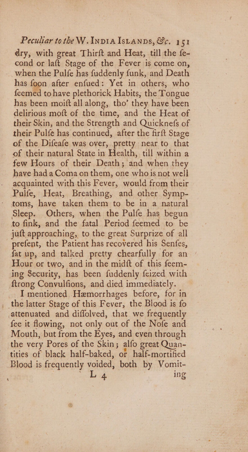 dry, with great Thirft and Heat, till the fe- cond or laft Stage of the Fever is come on, _ when the Pulfe has fuddenly funk, and Death has foon after enfued: Yet in others, who feemed to have plethorick Habits, the Tongue has been moift all along, tho’ they have been delirious moft of the time, and the Heat of their Skin, and the Strength and Quicknefs of their Pulfe has continued, after the firft Stage of the Difeafe was over, pretty near to that of their natural State in Health, till within a few Hours of their Death; dad when they have had a Coma on them, one whois not well acquainted with this Fever, would from their Pulfe, Heat, Breathing, and other Symp- toms, have taken them to be in a natural Sleep. Others, when the Pulfe has begun to fink, and the fatal Period feemed to be jutt approaching, to the great Surprize of all prefent, the Patient has recovered his Senfes, fat up, and talked pretty chearfully for an » Hour or two, and in the midft of this feem- ing Security, has been fuddenly feized with ftrong Convulfions, and died immediately. I mentioned _Hemorrhages before, for in _ the latter Stage of this Fever, the Blood is fo .attenuated and diffolved, that we frequently fee it flowing, not only out of the Nofe and Mouth, but from the Eyes, and even through the very Pores of the Skin; alfo great Quan- tities of black half-baked, or half-mortified Blood is frequently voided, both by Vomit- : ee FE | ing