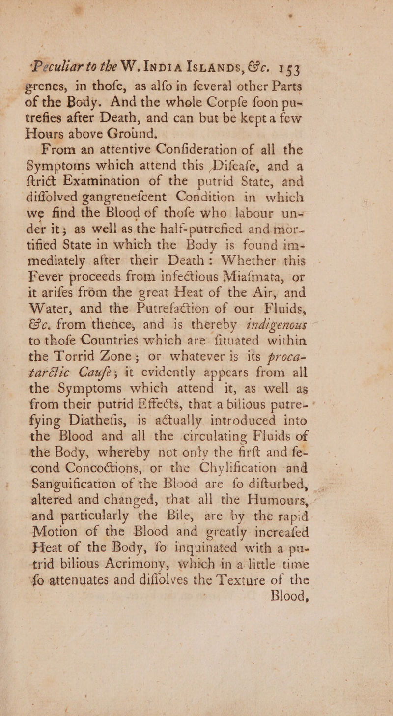 prenes, in thofe, as alfo in feveral other Parts of the Body. And the whole Corpfe foon pu- trefies after Death, and can but be kepta few Hours above Ground: From an attentive Confideration of all the Symptoms which attend this Difeafe, and a ftri&amp;t Examination of the putrid State, and diffolved gangrenefcent Condition in which we find the Blood of thofe who labour un- der it; as well as the half -putrefied and mor- tified State in which the Body is found im- mediately after their Death: Whether this Fever proceeds from infectious Miafmata, or it arifes from the great Heat of the Air, and Water, and the Putrefaction of our Fluids, Fc. from thence, and is thereby indigenous to thofe Countries which are fituated within the Torrid Zone; or whatever is its proca- tarclic Caufe; it evidently appears from all the Symptoms which attend it, as well as from their putrid Effects, that a bilious putre-° fying Diathefis, is actually introduced into the Blood and all the circulating Fluids of the Body, whereby not aes the firft and fe- cond Concottions, or the Chylification and | Sanguification of the Blood are fo difturbed, altered and changed, that all the Humours, and particularly the Bile, are by the rapid Motion of the Blood and greatly increafed Heat of the Body, fo inquinated with a pu- trid bilious Acrimony, which in a little time fo attenuates and diffolves the Texture of the Blood,