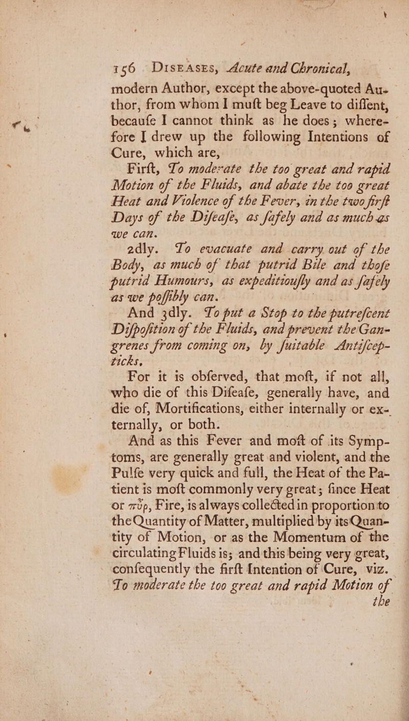 modern Author, except the above-quoted Au- thor, from whom I mutt beg Leave to diffent, becaufe I cannot think as he does ; where- fore [drew up the following Intentions of Cure, which are, | Firft, Io moderate the too great and rapid Motion of the Fluids, and abate the too great Heat and Violence of the Fever, in the two firft Days of the Difeafe, as fafely and as much as we can. adly. Io evacuate and carry. out of the Body, as much of that putrid Bile and thofe as we poffibly can. And 3dly. To put a Stop to the putrefeent Difpofition of the Fluids, and prevent the Gan- grenes from coming on, by fuitable Anti i[cep- ticks, For it 1s obferved, that moft, if not all, who die of this Difeafe, generally have, and die of, Morttfications, either internally or ex-. ternally, or both. And as this Fever and mot of its Symp- toms, are generally great and violent, and the Pulfe very quick and full, the Heat of the Pa- tient is moft commonly very great; fince Heat or zup, Fire, is always collected in proportion to the Quantity of Matter, multiplied by itsQuan- tity of Motion, or as the Momentum of the circulating Fluids is; and this being very great, confequently the firft [ntention of | Che VIZ. the