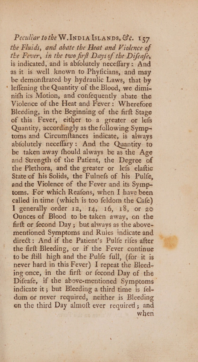 the Fluids, and abate the Heat and Violence of the Fever, in the two firft Days of the Difeafe, is indicated, and is abfolutely neceflary: And — be demonftrated by hydraulic Laws, that by leffening the Quantity of the Blood, we dimi- nifh its Motion, and confequently abate the Violence of the Heat and Fever: Wherefore Bleeding, in the Beginning of the firft Stage of this Fever, either to a greater or lefs Quantity, accordingly as the following Symp- toms and Circumftances indicate, is always abfolutely necefflary: And the Quantity. to be taken away fhould always be as the Age and Strength of the Patient, the Degree of the Plethora, and the greater or lefs elaftic State of his Solids, the Fulnefs of his Pulfe, and the Violence of the Fever and its Symp- toms. For which Reafons, when I have been called in time (which is too feldom the Cafe) I generally order 12, 14, 16, 18, or 20 Ounces of Blood to be taken away, on the firft or fecond Day; but always as the above- mentioned Symptoms and Rules indicate and _ the firft Bleeding, or if the Fever continue to be ftill high and the Pulfe full, (for it is ing once, in the firft or fecond Day of the Difeafe, if the above-mentioned Symptoms indicate it; but Bleeding a third time is fel- dom or never required, neither is Bleeding on the third Day almoft ever required; and when