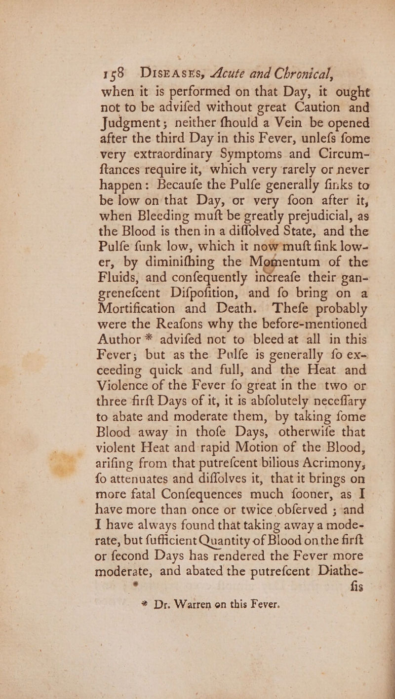 when it is performed on that Day, it ought not to be advifed without great Caution and Judgment; neither fhould a Vein be opened after the third Day in this Fever, unlefs fome very extraordinary Symptoms and Circum- {tances require it, which very rarely or never happen: Becaufe the Pulfe generally finks to be low on that Day, or very foon after it, when Bleeding mutt be greatly prejudicial, as the Blood is then in a diffolved State, and the Pulfe funk low, which it now mutt fink low- er, by diminifhing the Momentum of the Fluids, and confequently increafe their gan- grenefcent Difpofition, and fo bring on a Mortification and Death. Thefe probably were the Reafons why the before-mentioned Author * advifed not to bleed at all in this Fever; but asthe Pulfe is generally fo ex- ceeding quick and full, and the Heat and Violence of the Fever fo great in the two or three firft Days of it, it 1s abfolutely neceffary to abate and moderate them, by taking fome Blood away in thofe Days, otherwife that violent Heat and rapid Motion of the Blood, arifing from that putrefcent bilious Acrimony, fo attenuates and diffolves it, that it brings on more fatal Confequences much fooner, as I I have always found that taking away a mode- rate, but fufficient Quantity of Blood onthe firft or fecond Days has rendered the Fever more moderate, and abated the putrefcent Diathe- fis