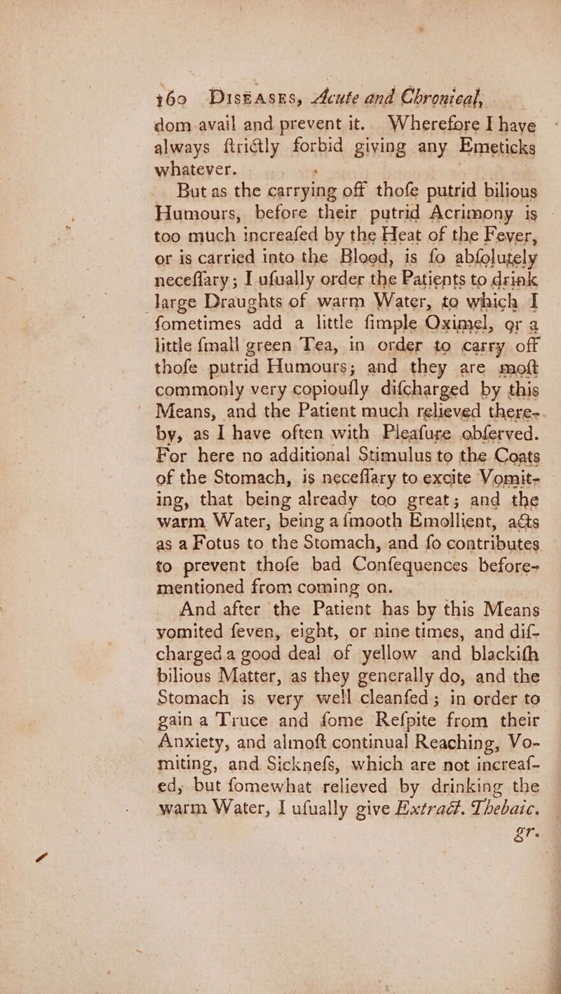 dom.avail and prevent it. Wherefore I have always ftrictly forbid giving any Emeticks whatever. But as the par Ena off thofe putrid bilious Humours, before their putrid Acrimony is too much increafed by the Heat of the Fever, or is carried into the Blood, is fo abfolutely neceflary ; I ufually order the Patients to drink large Draughts of warm Water, to which I fometimes add a little fimple Oximel, or a little {mall green Tea, in order to carry off thofe putrid Humours; and they are moft commonly very copioufly difcharged by this Means, and the Patient much relieved there-. by, as I have often with Pleafure obferved. For here no additional Stimulus to ) the Coats ing, that being see too ee bad the warm Water, being aimooth Emollient, ads as a Fotus to the Stomach, and fo contributes to prevent thofe bad Confequences before- mentioned from coming on. And after the Patient has by this Means vomited feven, eight, or nine times, and dif charged a good deal of yellow and blackith bilious Matter, as they generally do, and the Stomach is very well cleanfed; in order to gain a Truce and fome Refpite from their Anxiety, and almoft continual Reaching, Vo- miting, and Sicknefs, which are not increaf- ed, but fomewhat relieved by drinking the warm Water, I ufually give Extrad. Thebaic. Bre