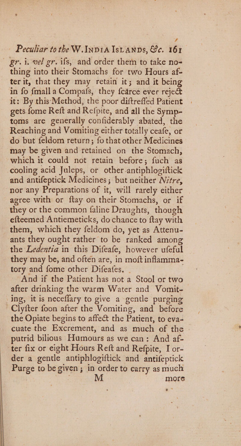 A — Peculiar tothe W. INDIA ISLANDS, &amp;e. 161 gr. i. vel gr. ifs, and order them to take no- thing into their Stomachs for two Hours af- ter it, that they may retain it; and it bein in fo fmall a Compafs, they {carce ever reed it: By this Method, the poor diftreffed Patient gets fome Reft and Refpite, and all the Symp- toms are generally confiderably abated, the Reaching and Vomiting either totally ceafe, or do but feldom return; fo that other Medicines may be given and retained on the Stomach, which it could not retain before; fuch as cooling acid Juleps, or other-antiphlogiftick and antifeptick Medicines; but neither Nctre, nor any Preparations of it, will rarely either agree with or ftay on their Stomachs, or if they or the common faline Draughts, though efteemed Antiemeticks, do chance to ftay with them, which they feldom do, yet as Attenu- ants they ought rather to be ranked among the Ledentia in this Difeafe, however ufeful they may be, and often are, in moft inflamma- tory and fome other Difeates, . And if the Patient has not a Stool or two after drinking the warm Water and Vomit- ing, it is neceflary to give a gentle purging -Clyfter foon after the Vomiting, and before the Opiate begins to affect the Patient, to eva- cuate the Excrement, and as much of the putrid bilious Humours as we can: And af- ter fix or eight Hours Reft and Refpite, I or- der a gentle antiphlogiftick and antifeptick Purge to be given; in order to carry as much sae M more *”*