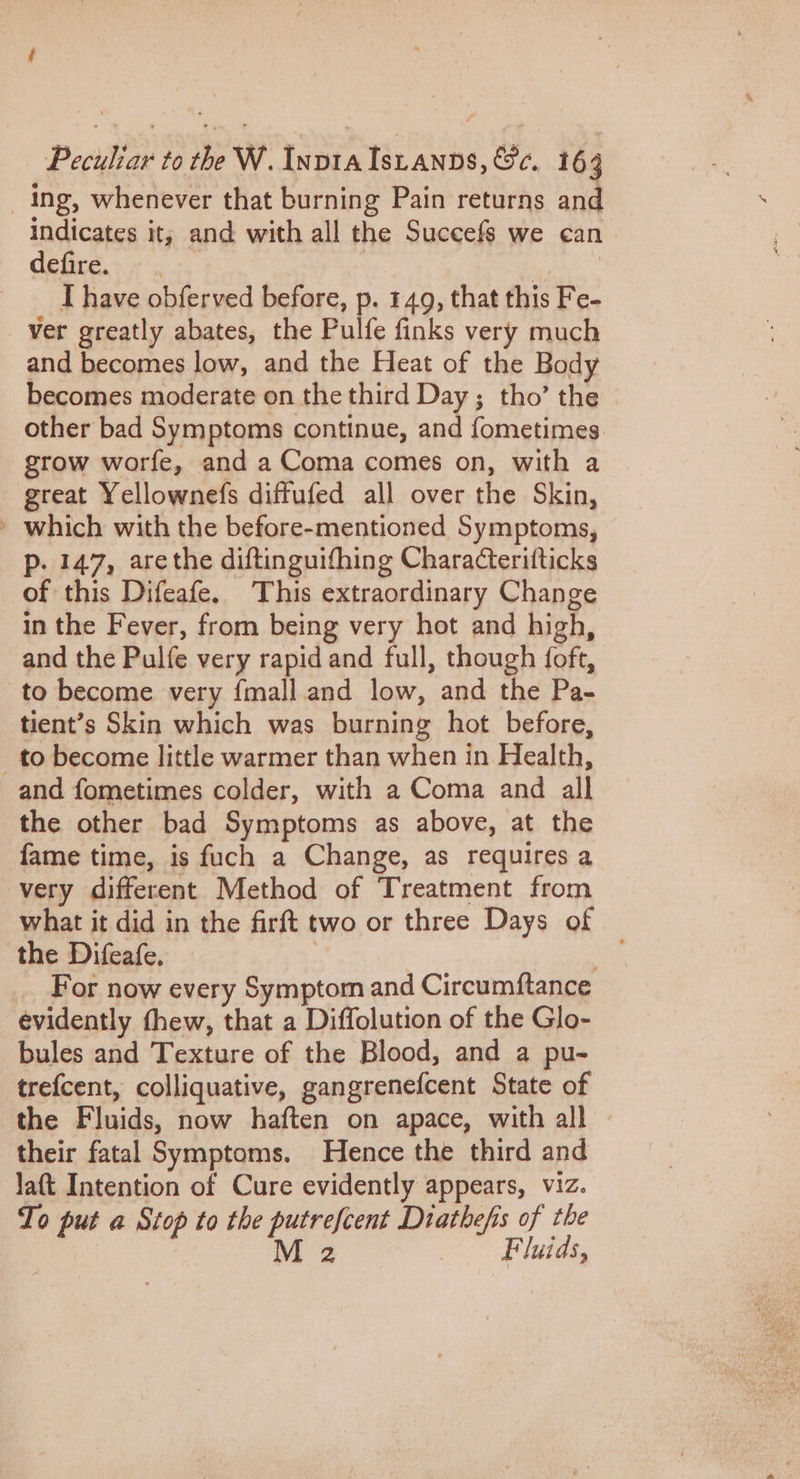 Ing, whenever that burning Pain returns and indicates it; and with all the Succefs we can defire. be anal I have obferved before, p. 149, that this Fe- ver greatly abates, the Pulfe finks very much and becomes low, and the Heat of the Body becomes moderate on the third Day; tho’ the other bad Symptoms continue, and fometimes grow worfe, and a Coma comes on, with a great Yellownefs diffufed all over the Skin, » which with the before-mentioned Symptoms, p. 147, arethe diftinguifhing Characteritticks of this Difeafe, This extraordinary Change in the Fever, from being very hot and high, and the Pulfe very rapid and full, though {oft, to become very {mall.and low, and the Pa- tient’s Skin which was burning hot before, to become little warmer than when in Health, and fometimes colder, with a Coma and all the other bad Symptoms as above, at the fame time, is fuch a Change, as requires a very different Method of Treatment from what it did in the firft two or three Days of the Difeafe. tie For now every Symptom and Circumftance evidently thew, that a Diffolution of the Glo- bules and Texture of the Blood, and a pu- trefcent, colliquative, gangrenefcent State of the Fluids, now haften on apace, with all their fatal Symptoms. Hence the third and laft Intention of Cure evidently appears, viz. To put a Stop to the putrefcent Diathefis of the M 2 Fluids,