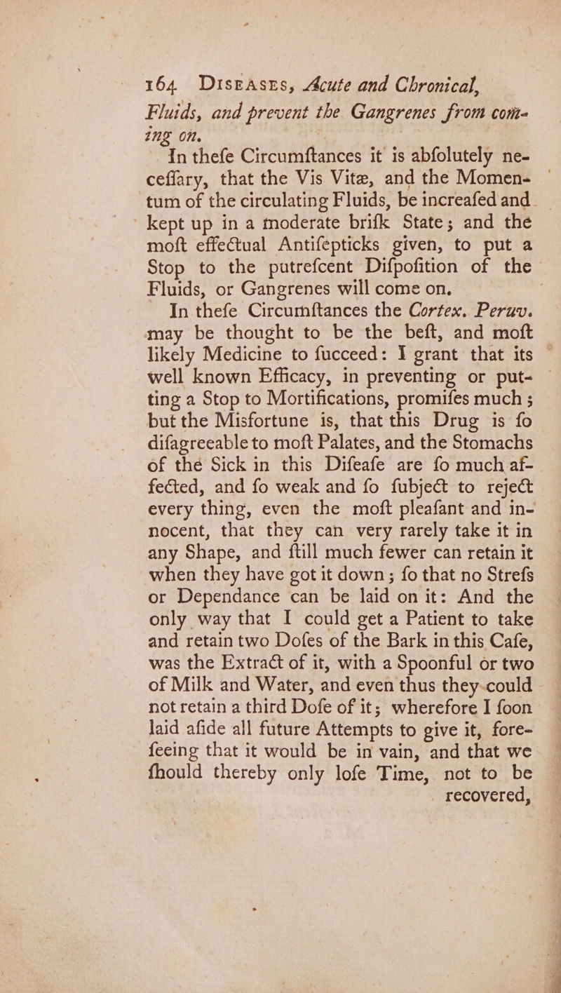 Fluids, and prevent the Gangrenes from cont- ing On. I In thefe Circumftances it is abfolutely ne- ceffary, that the Vis Vite, and the Momen- © tum of the circulating Fluids, be increafedand kept up in a moderate brifk State; and the moft effectual Antifepticks given, to put a Stop to the putrefcent Difpofition of the Fluids, or Gangrenes will come on. | In thefe Circumftances the Cortex. Peruv. may be thought to be the beft, and moft likely Medicine to fucceed: I grant that its © well known Efficacy, in preventing or put- — ting a Stop to Mortifications, promifes much ; but the Misfortune is, that this Drug is fo difagreeable to moft Palates, and the Stomachs of the Sick in this Difeafe are fo much af-| fected, and fo weak and fo fubject to reject every thing, even the moft pleafant and in- nocent, that they can very rarely take it in any Shape, and ftill much fewer can retain it when they have got it down; fo that no Strefs or Dependance can be laid on it: And the only way that I could get a Patient to take and retain two Dofes of the Bark in this Cafe, was the Extract of it, with a Spoonful or two not retain a third Dofe of it; wherefore I foon laid afide all future Attempts to give it, fore- feeing that it would be in vain, and that we fhould thereby only lofe Time, not to be | _ recovered,