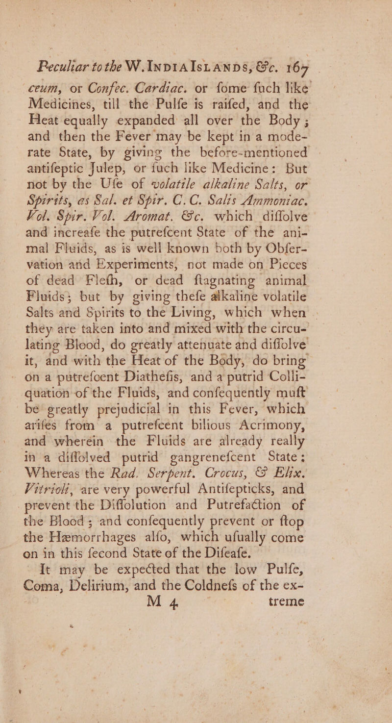 ceum, or Confec. Cardiac. or fome fach like Medicines, till the Pulfe is raifed, and the. - Heat equally expanded all over the Body ; and then the Fever may be kept in a mode- rate State, by giving the before-mentioned | antifeptic Julep, er fuch like Medicine: But not by the Ufe of volatile alkaline Salts, or Spirits, as Sal. et Spir. C.C. Salis Ammoniac. Vol. Spir. Vol. Aromat. Gc. which diffolve and increafe the putrefcent State of the ani- mal Fluids, as is well known both by Obfer- vation and Experiments, not made on Pieces of dead Flieth, or dead flagnating animal Fluids; but by giving thefe alkaline volatile Salts and Spirits to the Living, which when | they are taken into and mixed with the circu- lating Blood, do greatly attenuate and diffolve it, and with the Heat of the Body, do bring” - ona putrefcent Diathefis, and a putrid Colli- quation of the Fluids, and confequently muft be greatly prejudicial in this Fever, which arifes from a putrefcent bilious Acrimony, and wherein the Fluids are already really in a diffolved putrid gangrenefcent State; Whereas the Rad. Serpent. Crocus, &amp; Elix, Vitrioli, are very powerful Antifepticks, and prevent the Diffolution and PutrefaCtion of the Blood ; and confequently prevent or ftop _ the Hemorrhages alfo, which ufually come on in this fecond State of the Difeafe. - It may be expected that the low Pulfe, Coma, Delirium, and the Coldnefs of the ex- | a eS treme