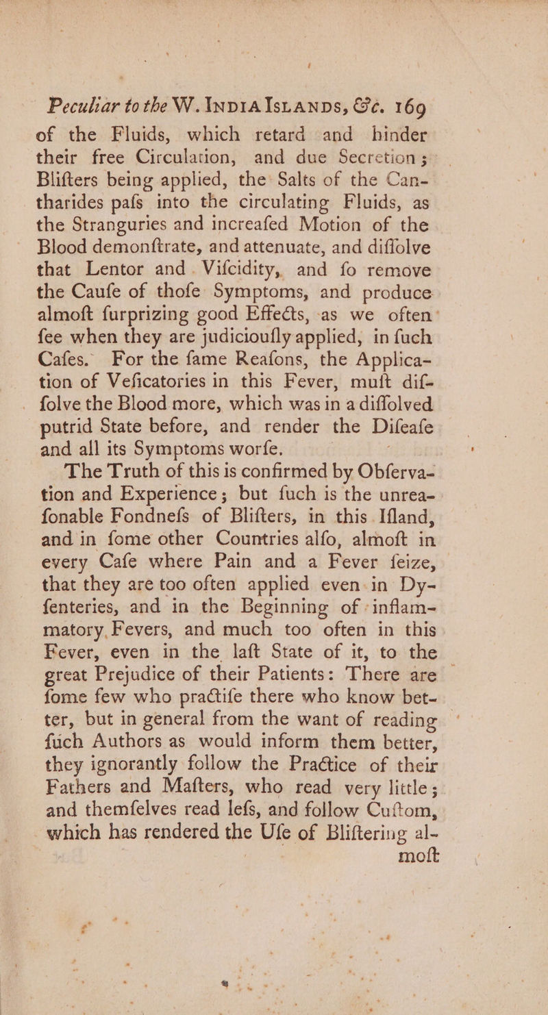 é Peculiar to the W. InviaIstanps, Ge. 169 of the Fluids, which retard and hinder their free Circulation, and due Secretion; Blifters being applied, the: Salts of the Can- tharides pafs into the circulating Fluids, as the Stranguries and increafed Motion of the Blood demonftrate, and attenuate, and diflolve that Lentor and. Vifcidity, and fo remove the Caufe of thofe Symptoms, and produce. almoft furprizing good Effects, -as we often’ fee when they are judicioufly applied, in fuch Cafes. For the fame Reafons, the Applica- tion of Veficatories in this Fever, mult dif- _ folve the Blood more, which was in a diffolved putrid State before, and render the Difeafe and all its Symptoms worfe, The Truth of this is confirmed by Obferva- tion and Experience; but fuch is the unrea- fonable Fondnefs of Blifters, in this. Ifland, and in fome other Countries alfo, almoft in every Cafe where Pain and a Fever feize, that they are too often applied even.in Dy- fenteries, and in the Beginning of -inflam- matory, Fevers, and much too often in this Fever, even in the laft State of it, to the great Prejudice of their Patients: There are fome few who practife there who know bet- ter, but in general from the want of reading ° fuch Authors as would inform them better, they ignorantly follow the Praétice of their Fathers and Mafters, who read very little; and themfelves read lefs, and follow Cuftom, which has rendered mle Ufe of Bliftering al- mott