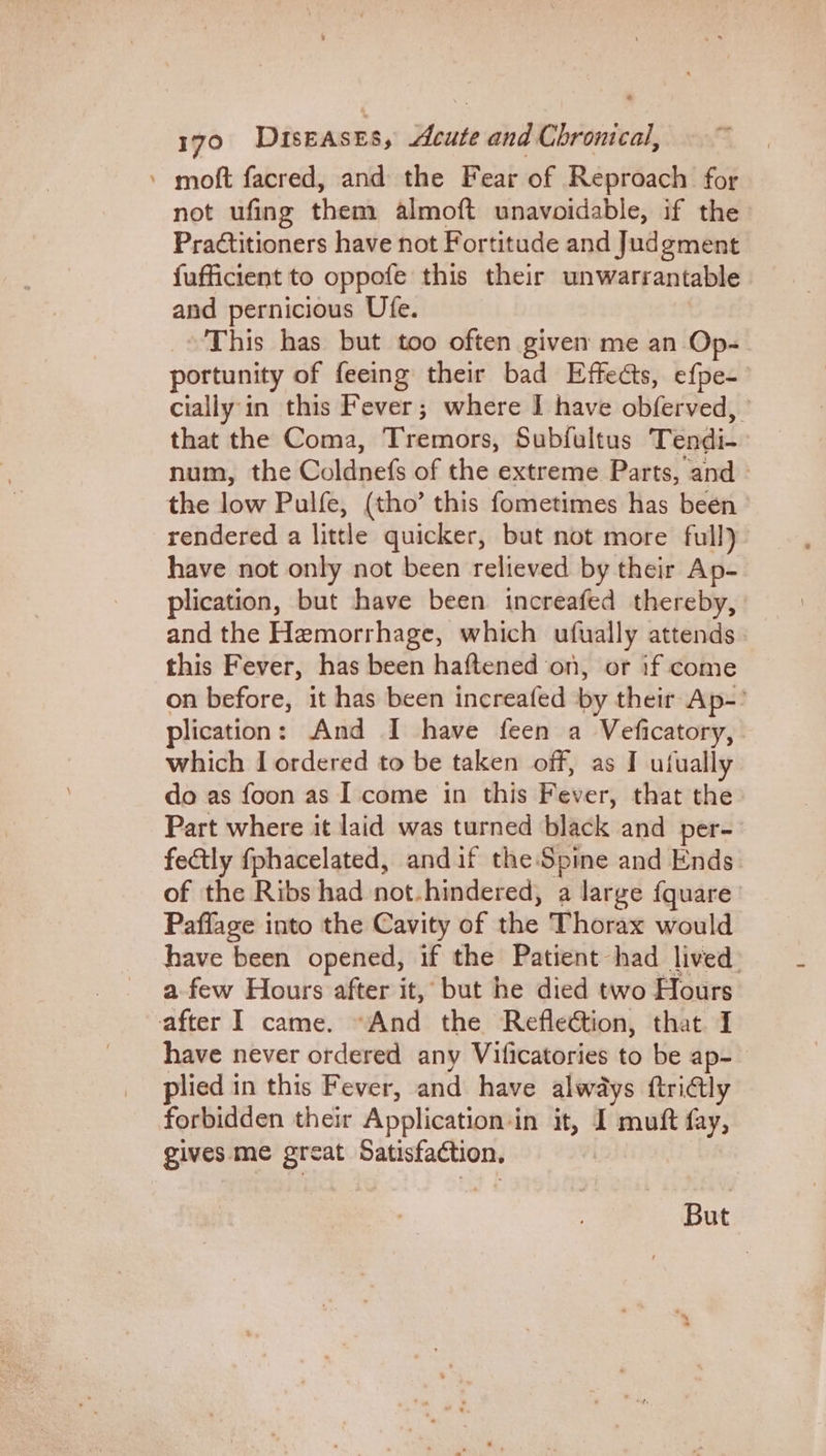» moft facred, and the Fear of Reproach for not ufing them almoft unavoidable, if the Pradtitioners have not Fortitude and Judgment fufficient to oppofe this their unwarrantable and pernicious Ufe. This has but too often given me an Op- portunity of feeing their bad Effects, efpe- cially'in this Fever; where I have obferved, ' that the Coma, Tremors, Subfultus Tendi- num, the Coldnefs of the extreme Parts, and - the low Pulfe, (tho’ this fometimes has been rendered a little quicker, but not more full) have not only not been relieved by their Ap- plication, but have been increafed thereby, and the Hemorrhage, which ufually attends» this Fever, has been haftened on, or if come on before, it has been increafed by their Ap-’ plication: And I have feen a Veficatory, which I ordered to be taken off, as I utfually do as foon as I come in this Fever, that the Part where it laid was turned black and per- fectly fphacelated, andif the Spine and Ends of the Ribs had not.hindered, a large fquare’ Paffage into the Cavity of the Thorax would have been opened, if the Patient had lived. a few Hours after it, but he died two Hours after I came. “And the Refleétion, that I have never ordered any Vificatories to be ap- plied in this Fever, and have always ftri@ly forbidden their Application‘in it, I muft fay, gives me great Satisfaction. But