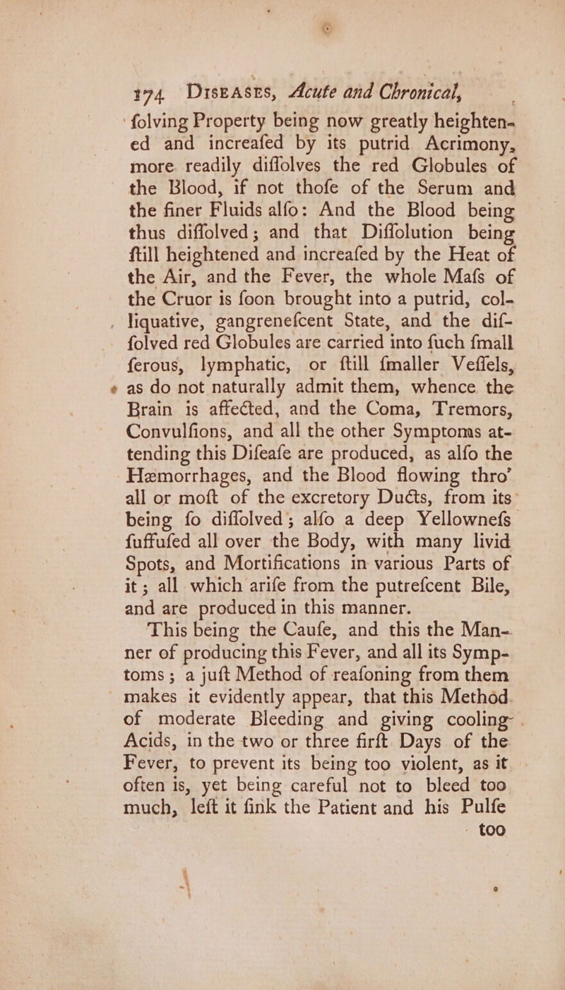 %&amp; é ed and increafed by its putrid Acrimony, more readily diffolves the red Globules of the finer Fluids alfo: And the Blood being thus diffolved; and that Diffolution being ftill heightened and increafed by the Heat of the Air, and the Fever, the whole Mafs of the Cruor is foon brought into a putrid, col- folved red Globules are carried into fuch {mall ferous, lymphatic, or ftill {maller Veffels, as do not naturally admit them, whence the Brain is affected, and the Coma, Tremors, Convulfions, and all the other Symptoms at- tending this Difeafe are produced, as alfo the Hemorrhages, and the Blood flowing thro’ all or moft of the excretory Ducts, from its’ being fo diffolved; alfo a deep Yellownefs fuffufed all over the Body, with many livid Spots, and Mortifications in various Parts of it; all which arife from the putrefcent Bile, and are produced in this manner. | This being the Caufe, and this the Man- ner of producing this Fever, and all its Symp- toms ; a juft Method of reafoning from them makes it evidently appear, that this Method. of moderate Bleeding and giving cooling: . Acids, in the two or three firft Days of the Fever, to prevent its being too violent, as it often is, yet being careful not to bleed too much, left it fink the Patient and his Pulfe - Coo