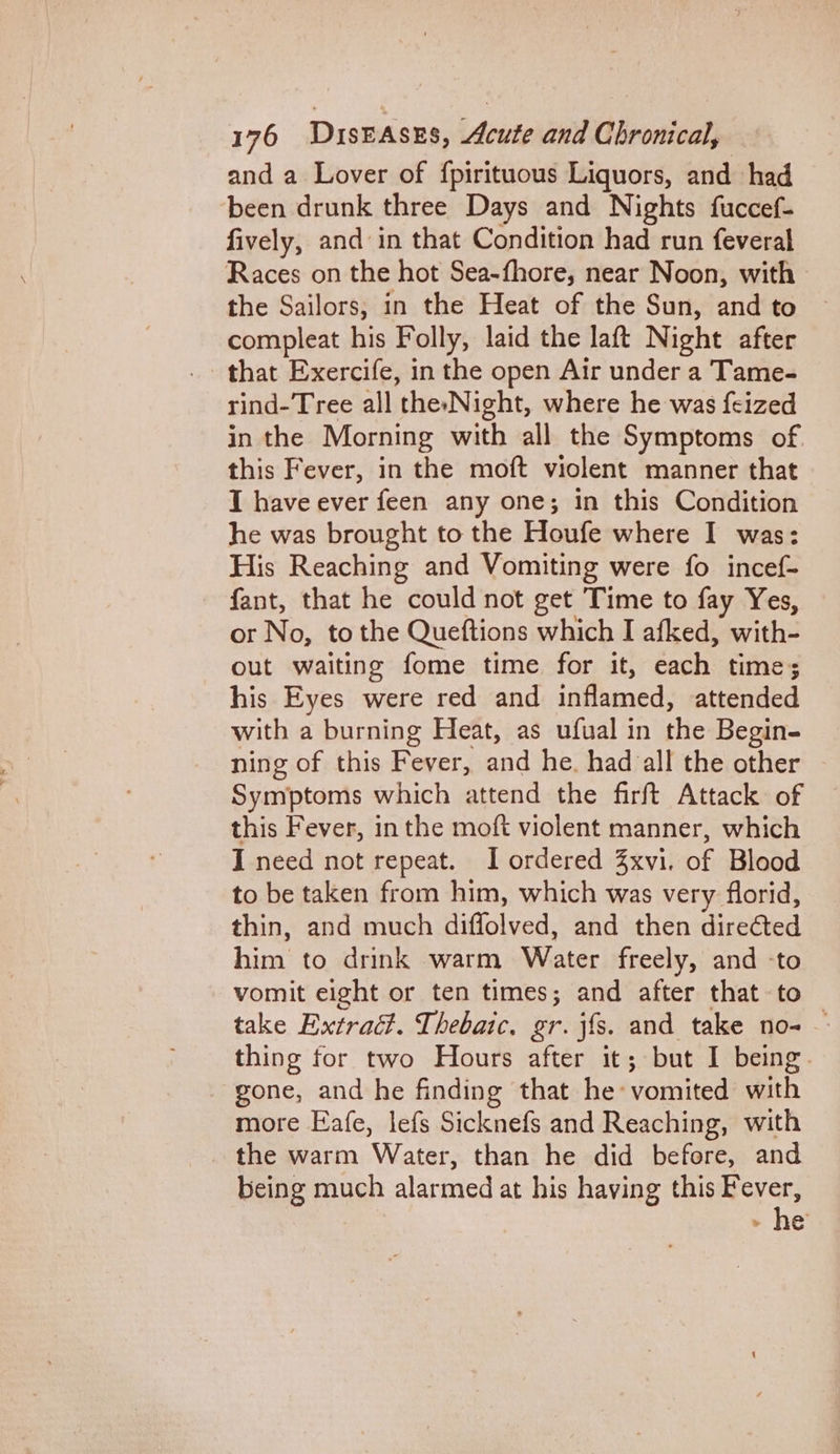 and a Lover of fpirituous Liquors, and had been drunk three Days and Nights fuccef- fively, and in that Condition had run feveral Races on the hot Sea-fhore, near Noon, with the Sailors, in the Heat of the Sun, and to compleat his Folly, laid the laft Night after that Exercife, in the open Air under a Tame- rind-Tree all the-Night, where he was {eized in the Morning with all the Symptoms of this Fever, in the moft violent manner that I have ever feen any one; in this Condition he was brought to the Houfe where I was: His Reaching and Vomiting were fo incef- fant, that he could not get Time to fay Yes, or No, to the Queftions which I afked, with- out waiting fome time for it, each time; his Eyes were red and inflamed, attended with a burning Heat, as ufual in the Begin- ning of this Fever, and he. had all the other Symptoms which attend the firft Attack of this Fever, inthe moft violent manner, which I need not repeat. I ordered Zxvi. of Blood to be taken from him, which was very florid, thin, and much diffolved, and then directed him to drink warm Water freely, and -to vomit eight or ten times; and after that -to take Extract. Thebaic. gr. jfs. and take no- — thing for two Hours after it; but I being. gone, and he finding that he: vomited with more Eafe, lefs Sicknefs and Reaching, with the warm Water, than he did before, and being much alarmed at his having this eee &gt; @