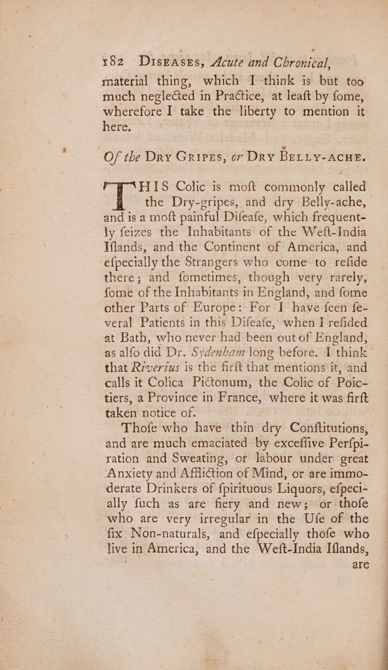 material thing, which I think is but too much neglected in Practice, at leaft by fome, wherefore I take the liberty to mention it here. Of the Dry Grires, or Dry BELLY-ACHE. HIS Colic is moft commonly called | the Dry-gripes, and dry Belly-ache, and is a moft painful Difeafe, which frequent- ly feizes the Inhabitants of the Weft-India Iflands, and the Continent of America, and efpecially the Strangers who come to refide there; and fometimes, though very rarely, fome of the Inhabitants in England, and fome other Parts of Europe: For I have feen fe- veral Patients in this Difeafe,; when I refided at Bath, who never had been out of England, as alfo did Dr. Sydenham long before. I think that Riverzus is the firft that mentions it, and calls it Colica Pictonum, the Colic of Poic- . tiers, a Province in France, where it was firft taken notice of. ) Thofe who have thin dry Conftitutions, and are much emaciated by exceffive Perfpi- ration and Sweating, or labour under great Anxiety and Affliction of Mind, or are immo- derate Drinkers of {pirituous Liquors, efpeci- ally fuch as are fiery and new; or thofe who are very irregular in the Ufe of the fix Non-naturals, and efpecially thofe who live in America, and the Weft-India Iflands, are