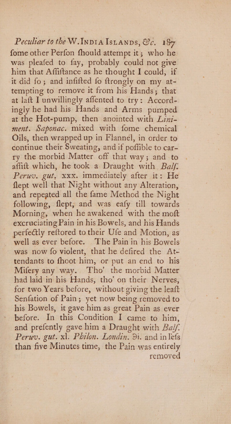 fome other Perfon fhould attempt it; who he was pleafed to fay, probably could not give him that Affiftance as he thought I could, if it did fo; and infifted fo ftrongly on my at- tempting to remove it from his Hands; that at laft I unwillingly affented to try: Accord- ingly he had his Hands and Arms pumped at the Hot-pump, then anointed with Lznz- ment. Saponac. mixed with fome chemical Oils, then wrapped up in Flannel, in order to continue their Sweating, and if poffible to car- ry the morbid Matter off that way; and to . affitt which, he took a Draught with Balf: Peruv. gut, xxx. immediately after it: He flept well that Night without any Alteration, and repeated all the fame Method the Night following, flept, and was eafy till towards Morning, when he awakened with the moft excruciating Pain in his Bowels, and his Hands perfectly reftored to their Ufe and Motion, as well as ever before. The Pain in his Bowels was now fo violent, that he defired the At- tendants to fhoot him, or put an end to his Mifery any way. Tho’ the morbid Matter had laid in his Hands, tho’ on their Nerves, for two Years before, without giving the leaft Senfation of Pain; yet now being removed to his Bowels, it gave him as great Pain as ever before. In this Condition I came to him, and prefently gave him a Draught with Balf. Peruv. gut. x\. Philon. Londin. 9i. and in lefs than five Minutes time, the Pain was entirely removed