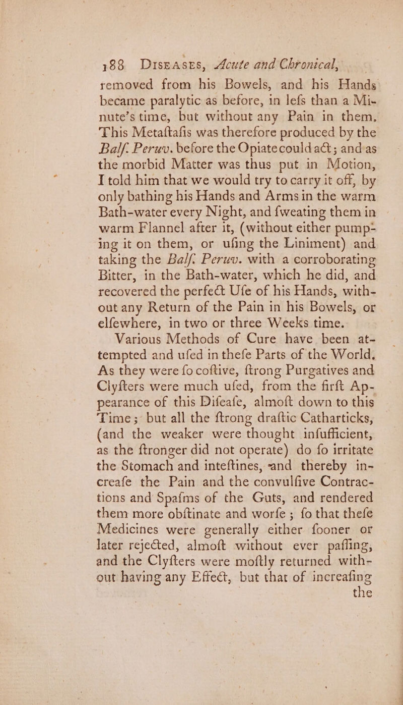 removed from his Bowels, and his Hands became paralytic as before, in lefs than a Mi- nute’s time, but without any Pain in them, This Metaftafis was therefore produced by the Balf: Peruv. before the Opiatecould act; and:as the morbid Matter was thus put in Motion, I told him that we would try to carry it off, by only bathing his Hands and Armsin the warm Bath-water every Night, and {weating them in warm Flannel after it, (without either pump- ing iton them, or ufing the Liniment) and taking the Bal/f. Peruv. with a corroborating Bitter, in the Bath-water, which he did, and recovered the perfect Ufe of his Hands, with- out any Return of the Pain in his Bowels, or elfewhere, in two or three Weeks time. Various Methods of Cure have been at- tempted and ufed in thefe Parts of the World, As they were focoftive, {trong Purgatives and Clyfters were much ufed, from the firft Ap- pearance of this Difeafe, almoft down to this Time; but all the ftrong draftic Catharticks, (and the weaker were thought infufficient, as the ftronger did not operate) do fo irritate the Stomach and inteftines, and thereby in- creafe the Pain and the convulfive Contrac- tions and Spafms of the Guts, and rendered them more obftinate and worfe ; fo that thefe Medicines were generally either fooner or later rejected, almoft without ever pafling, and the Clyfters were moftly returned with- out having any Effect, but that of increafing | the