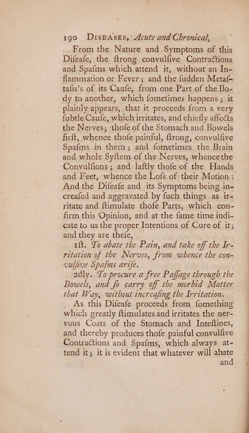 From the Nature and Symptoms of this Difeafe, the {trong convulfive Contractions and Spafms which attend it, without an In- flammation or Fever; and the fudden Metaf- tafis’s of its Caufe, from one Part of the Bo- dy to another, which fometimes happens ; it plainly appears, that it proceeds from a very fubtle Caufe, which irritates, and chiefly affects the Nerves; thofe of the Stomach and Bowels firft, whence thofe painful, ftrong, convulfive Spafms in them; and fometimes the Brain and whole Syftem of the Nerves, whencethe Convulfions ; and laftly thofe of the Hands and Feet, whence the Lofs of their Motion : And the Difeafe and its Symptoms being in- creafed and aggravated by fuch things as ir- ritate and ftimulate thofe Parts, which con- firm this Opinion, and at the fame time indi- cate to us the proper Intentions of Cure of it; and they are thefe, | ift. To abate the Pain, and take off the Ir- ritation of the Nerves, from whence the con- vulfive Spafms arife. adly. To procure a free Paffage through the Bowels, and fo carry off the morbid Matter that Way, without increafing the Irritation. As this Difeafe proceeds from fomething which greatly ftimulates and irritates the ner- vous Coats of the Stomach and Inteftines, and thereby produces thofe painful convulfive Contractions and Spafms, which always at- tend it; it is evident that whatever will abate and