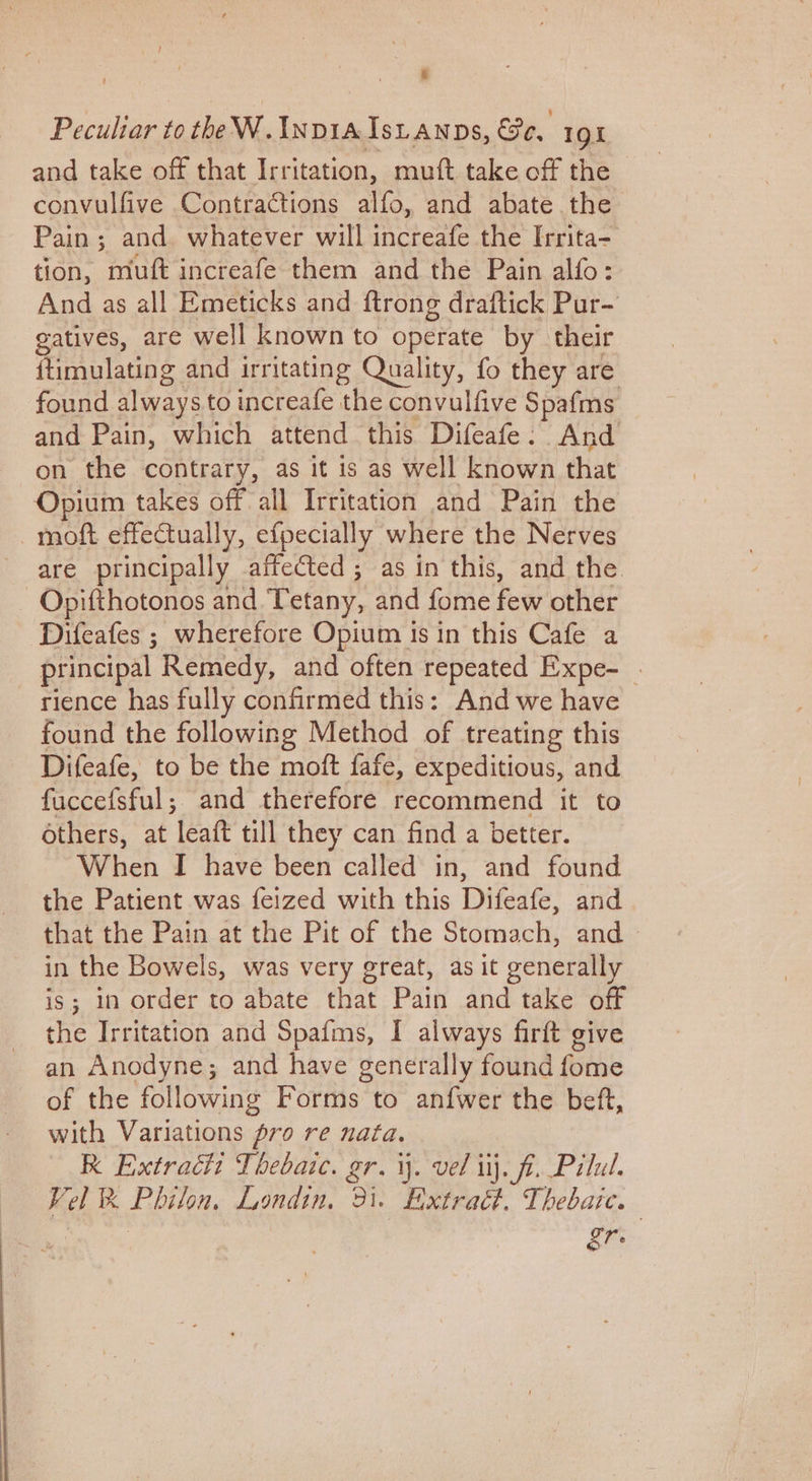 SS al and take off that Irritation, muft take off the convulfive Contractions alfo, and abate the Pain; and. whatever will increafe the Irrita- tion, muft increafe them and the Pain alfo: And as all Emeticks and ftrong draftick Pur- gatives, are well known to operate by their {timulating and irritating Quality, fo they are found always to increafe the convulfive Spafms and Pain, which attend this Difeafe: And on the contrary, as it is as well known that Opium takes off all Irritation and Pain the moft effectually, efpecially where the Nerves Difeafes ; wherefore Opium is in this Cafe a principal Remedy, and often repeated Expe- . rience has fully confirmed this: And we have found the following Method of treating this Difeafe, to be the moft fafe, expeditious, and fuccefsful; and therefore recommend it to others, at leaft till they can find a better. When I have been called in, and found the Patient was feized with this Difeafe, and that the Pain at the Pit of the Stomach, and in the Bowels, was very great, as it generally is; in order to abate that Pain and take off the Irritation and Spafms, I always firft give an Anodyne; and have generally found fome of the following Forms to anfwer the beft, with Variations pro re nata. RK Extract Thebaic. gr. \. vel uj. ft. Pilul. Vel % Philon. Londin, 31. Extraét. Thebasc. gr.