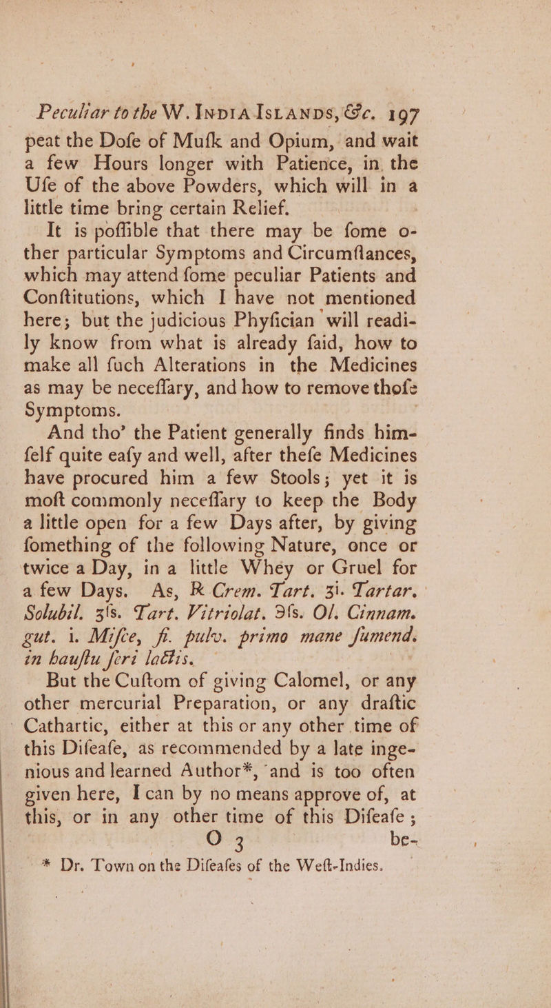 peat the Dofe of Mufk and Opium, and wait a few Hours longer with Patience, in, the Ufe of the above Powders, which will in a little time bring certain Relief, It is poffible that there may be fome o- ther particular Symptoms and Circumflances, which may attend fome peculiar Patients and Conftitutions, which I have not mentioned here; but the judicious Phyfician ‘will readi- ly know from what is already faid, how to make all fuch Alterations in the Medicines as may be neceflary, and how to remove thofe Symptoms. And tho’ the Patient generally finds him- felf quite eafy and well, after thefe Medicines have procured him a few Stools; yet it is moft commonly neceflary to keep the Body a little open for a few Days after, by giving fomething of the following Nature, once or twice a Day, in a little Whey or Gruel for a few Days. As, R Crem. Tart. 31. Tartar. Solubil. 3\s. Tie Vitriolat. 3's. Ol. Cinnam. gut. i. Mifce, fi. pulv. primo mane Jumends in hauftu ferd laétis, — But the Cuftom of giving Calomel, or any other mercurial Preparation, or any draftic Cathartic, either at this or any other time of this Difeafe, as recommended by a late inge- nious and learned Author*, ‘and is too often given here, Ican by no means approve of, at this, or in any other time of this Difeafe , be- = Wye, Foire on the Difeafes of the Welt-Indies.