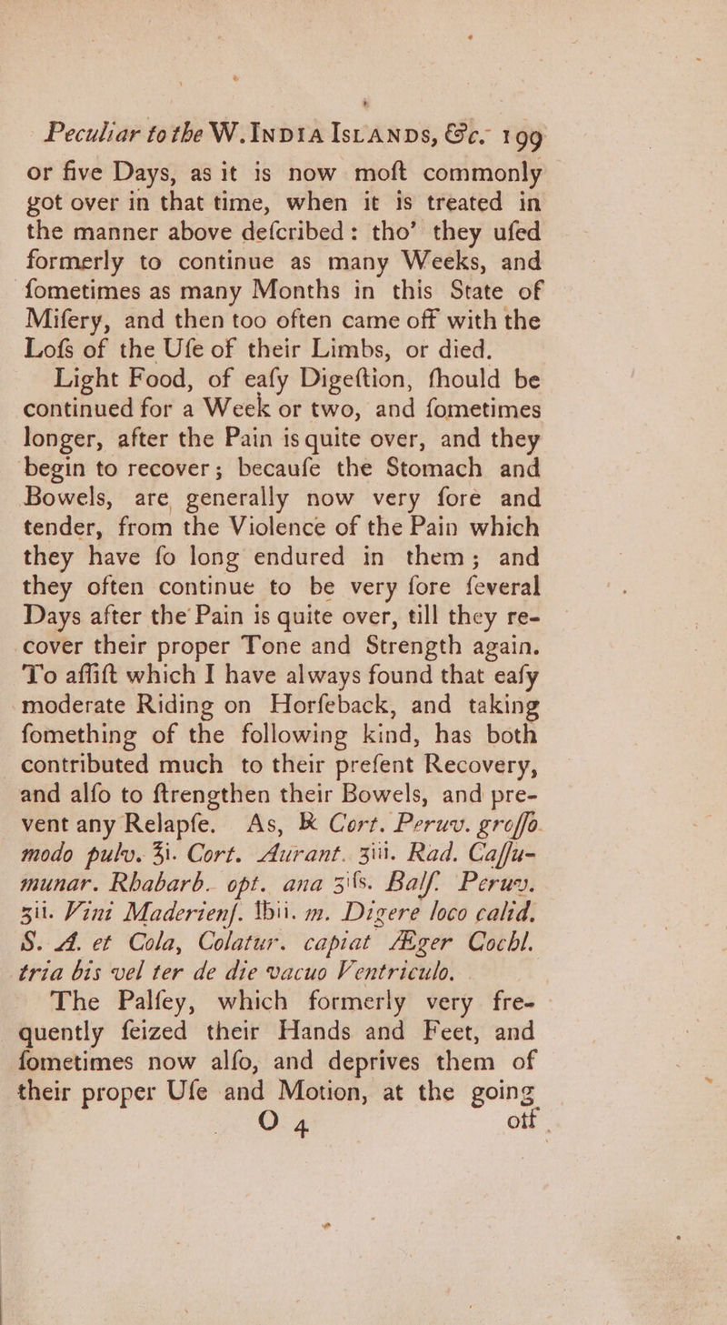or five Days, as it is now moft commonly got over in that time, when it is treated in the manner above defcribed: tho’ they ufed formerly to continue as many Weeks, and -fometimes as many Months in this State of Mifery, and then too often came off with the Lofs of the Ufe of their Limbs, or died. Light Food, of eafy Digeftion, fhould be continued for a Week or two, and fometimes longer, after the Pain is quite over, and they ‘begin to recover; becaufe the Stomach and Bowels, are generally now very fore and tender, from the Violence of the Pain which they have fo long endured in them; and they often continue to be very fore feveral Days after the’ Pain is quite over, till they re- cover their proper Tone and Strength again. To affift which I have always found that eafy moderate Riding on Horfeback, and taking fomething of the following kind, has both contributed much to their prefent Recovery, and alfo to ftrengthen their Bowels, and pre- vent any Relapfe. As, K Cort. Peruv. groffa modo pulv. 4i. Cort. Auirant. 3iii. Rad Caffu- munar. Rhabarb. opt. ana 3's. Balf’ Peruy. sii. Vini Maderien|. thii. m. Digere loco calid. S. 44, et Cola, Colatur. capiat Aager Cochl. tria bis vel ter de die vacuo Ventriculo, The Palfey, which formerly very fre- quently feized their Hands and Feet, and fometimes now alfo, and deprives them of their proper Ufe and Motion, at the going O 4. otf
