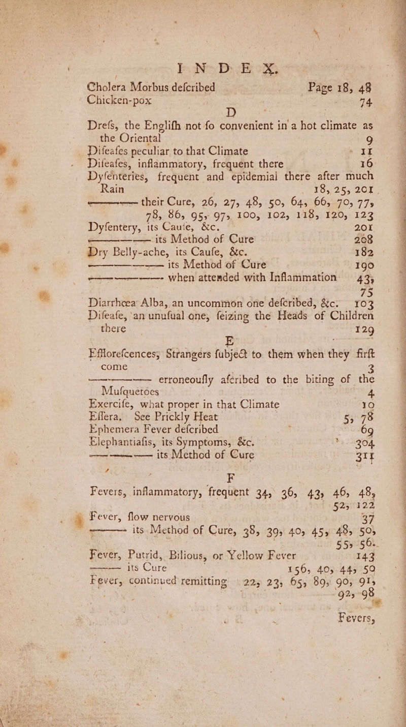 Cholera Morbus defcribed Page 18, 48 Chicken-pox | beng D , ; Drefs, the Englifh not fo convenient in a hot climate as the Oriental” 9 Difeafes peculiar to that Climate * IF Difeafes, inflammatory, frequent there 16 Dy(enteries, frequent and epidemiai there after much o——--— their Cure, 26, 27, 48, 50, 64, 66, 70, 77, 78, 865 95s 97&gt; 100, 102, 118, 120, 123 Dyfentery, its Cauie, &amp;c. 201 —_—_—_——— its Method of Cure 208 Dry Belly-ache, its Caufe, &amp;c. 182 ae ifs Method of Cure 190 ———-——-——- when attended with Infammation 43; . 75 Diarrhcea Alba, an uncommon one defcribed, &amp;c. ro Difeafe, ‘an unntual one, feizing the Heads Of Children there 129 E FfMlorefcences; Strangers fubject to them when they firft come 3 ————--——- erroneoufly aféribed to the biting of the Mufquetoes 4 Exercife, what proper in that Climate 10 Effera. See Prickly Heat 5, 78 Ephemera Fever defcribed ; 69 Elephantiafis, its Symptoms, &amp;c. *. 204 ——-——-—— its Method of Cure 31% F Fevers, AdaRlslove: frequent 34, 36, 43, 46, 48, Kon ita T2 | Fever, flow nervous 37 ~~ its Method of Cure, 38, 393 40, 45, 485 50» aT ORAS Fever, Putrid, Bilious, or Yellow Fever 143 ———~ fs Cure 156, 40; 44, 50 Fever, continued remitting (223 23, 65, 89; gO, 9l5 Fevers, fy eee See ee en eae Te eee ow 7