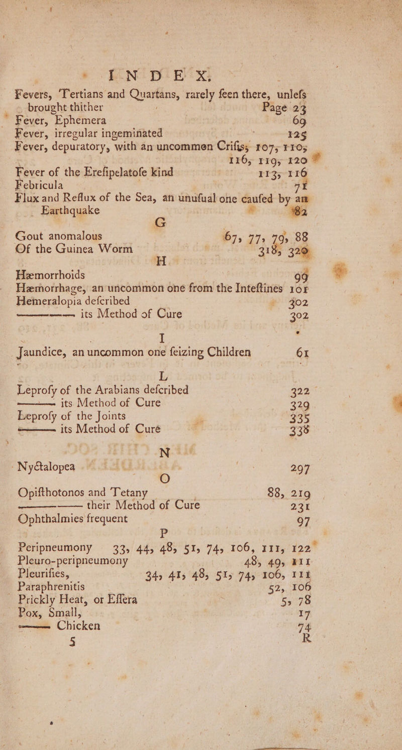. EN DEX: Fevers, ‘Tertians and arenes: rarely feen there, unlefs brought thither Page 23 * Fever, Ephemera | 69 Fever, irregular ingeminated , 125 _ Fever, depuratory, with an uncommen Crifiss 1075 TIO; 116; rig, 120 Fever of the Erefipelatofe kind Scat S25 7 - Febricula OF Flux and Reflux of the Sea, an unufual one caufed la am _ Earthquake # G 4 out anomalous 67, oi Ge 88 Of the Guinea Worm 18, H (31% 320 Hemorrhoids g¢ Hemorrhage, an uncommon one from the Inteftines 108 Hemeralopia defcribed 302  Ree I | : Jaundice, an uncommon one feizing Children 61 L Leprofy of the Arabians deferibed ace —-— its Method of Cure 329 Leprofy of the Joints és 335 -——— its Method of Curé ; 338 N | | » NyGalopeq «#2. U2. 4 me 297 Opifthotonos and Tetany 88, 219 their Method of Cure 23% Ophthalmies frequent 97 P i Pleuro-peripneumony 485 49, WII Pleurifies, 34, ATs 48, 515 74, 106, 11k _ Paraphrenitis 52, 106 Prickly Heat, or Effera 55 78 - Pox, Small, 17 ee Chicken 74 5 R $