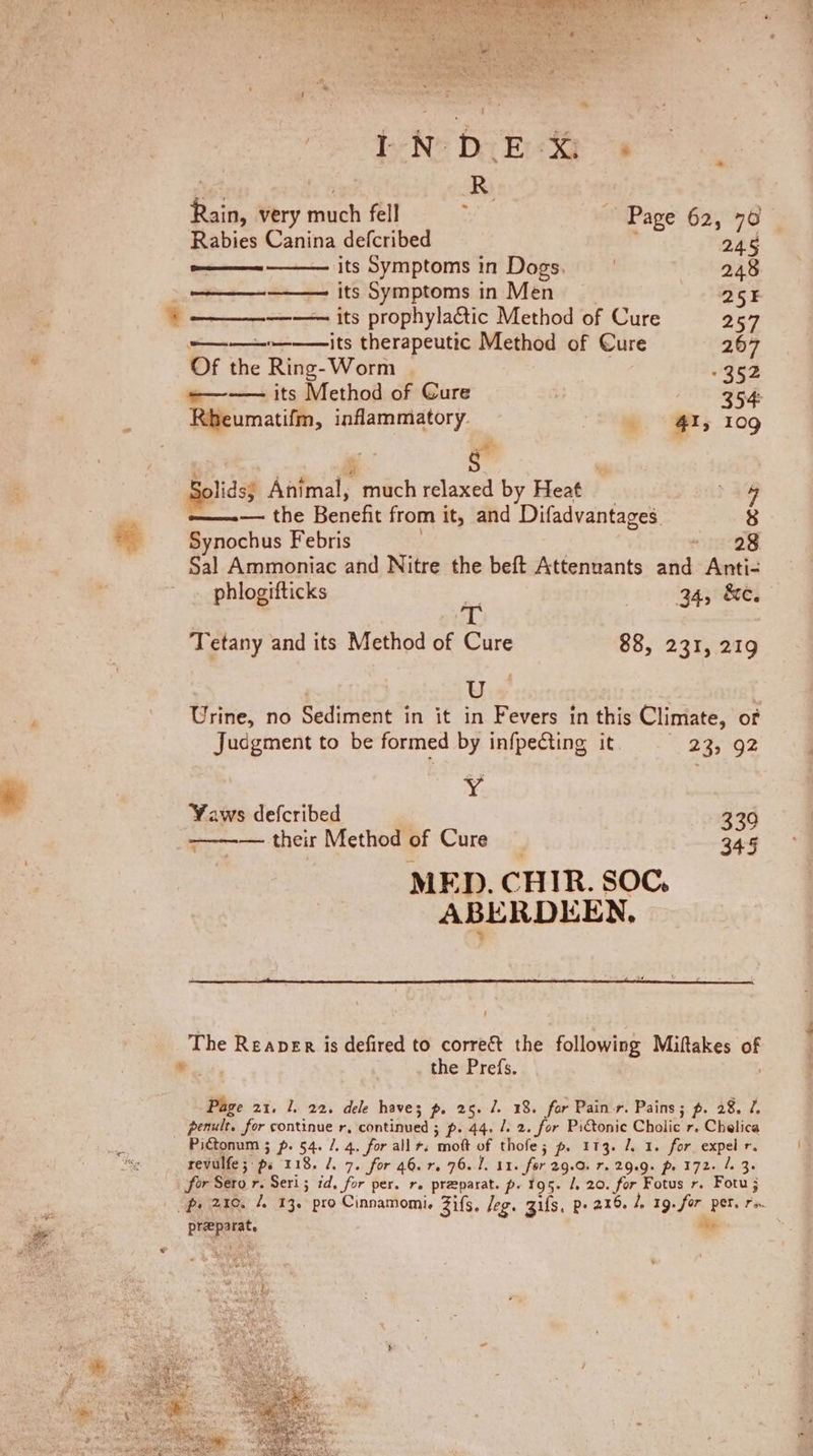 % OY pronto see its his : Rain, very much fell ; ~ Page 62, 70 Rabies Canina defcribed , 245 —— its Symptoms in Dogs. 248 3 —— its Symptoms in Men _ 255 7 —— its prophylactic Method of Cure 257 ———-——— its therapeutic Method of Cure 267 Of the Ring-Worm 352 Fi Kbeumatifm, inflammatory. 41, 109 ¢ ee 5 glidsy Animal, much relaxed by Heat _ | ——-— the Benefit from it, and Difadvantages. 8 i Synochus Febris ) ~ 28 Sal Ammoniac and Nitre the beft Attenuants and Anti- _ phlogifticks ie 34, &amp;e. | 1 &amp; Tetany and its Method of Cure 88, 231, 219 Us | Urine, no Sediment in it in Fevers in this Climate, of Jucgment to be formed by infpecting it “23; -92 ef Yaws defcribed 339 ———— their Method of Cure — 345 MED. CHIR. SOC, ABERDEEN, ~ The Reaper is defired to correct the following Miftakes of -.. the Prefs. ; Page 21. 1. 22. dele haves p. 25. 7. 18. for Pain r. Pains; p. 28. 7, _ penult. for continue r, continued ; p. 44. /. 2. for Pictonic Cholic r. Chelica revulfe; ps 118. J. 7. for 46.7. 76.1. 11. for 29.0. 7. 29.9. p. 172. /. 3. for Sero r. Seri; id, for per. r. preparat. p. 195. /, 20. for Fotus r. Fotu ; preparat. a —