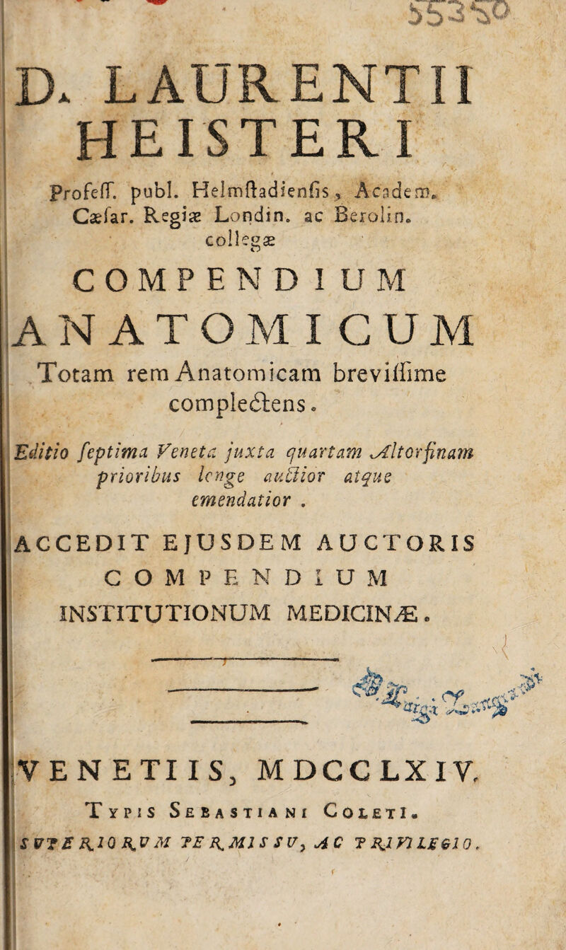 D. LAURENTII HEISTER I ProfcfT. pubi. Helmftadienfis, Acadero. Caelar. Regix Londin. ac Berolin. collesse Cj COMPENDIUM ANATOMICUM Totam rem Anatomicam brevilfime comple£tens. Editio feptima Veneta juxta quartam tAltorfinam prioribus Icnge auffiior atque emendatior . AGCEDIT EJUSDEM AUCTORIS COMPENDIUM INSTITUTIONUM MEDICINAS. VENETUS, MDCCLXIV, Typis Sebastiawi Coieti. SU7E KtQK V M 7E R.M1S SV, AC T BJV1LEQ10 .