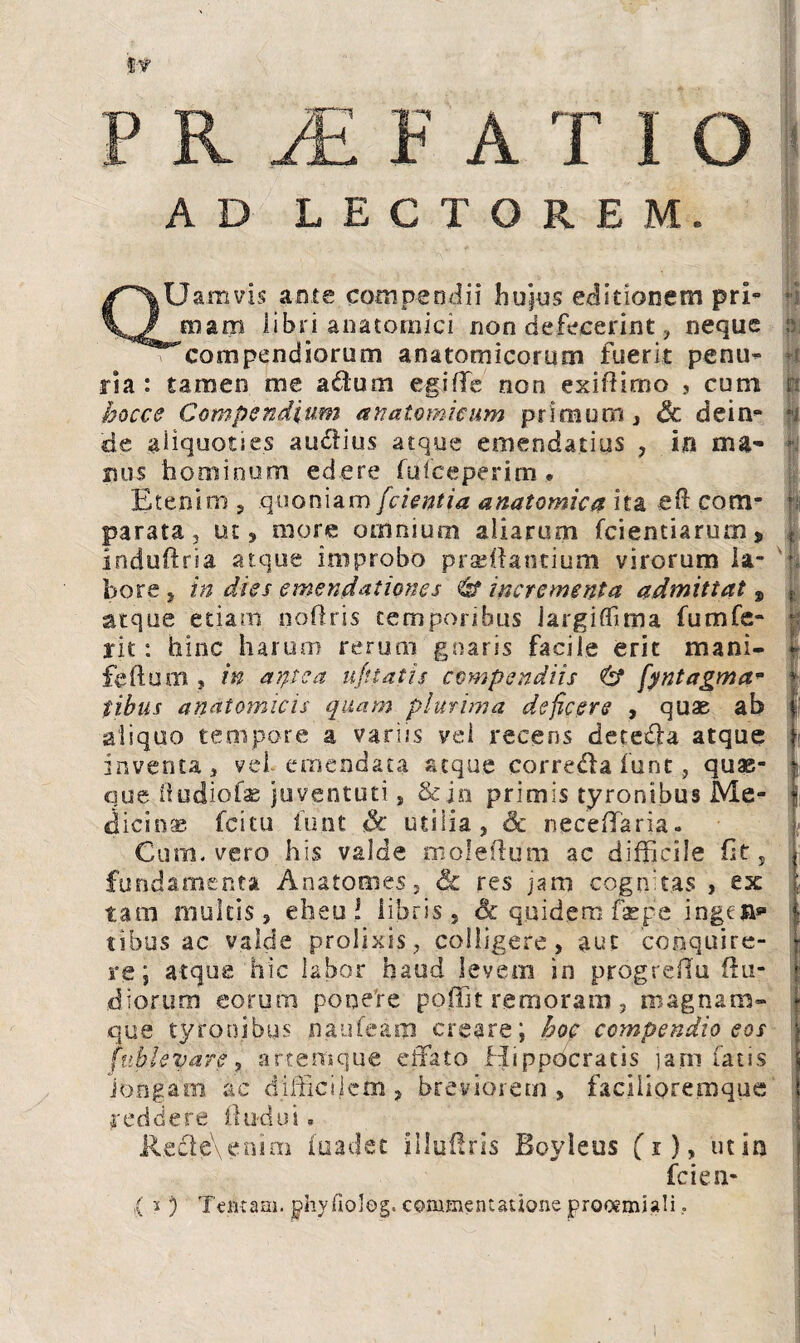 AD LECTOREM. QUamvis ante compendii huius editionem pri¬ mam libri anatomici non defecerint, neque ^compendiorum anatomicorum fuerit penu¬ ria : tamen me a&um egi fle non exifiirno , cum hocce Compendium anatomicum primum, & dein¬ de aliquoties au<5iius atque emendatius ? in nu- rsus hominum edere fu (ceperim. Etenim 5 quoniam/cientia anatomica ita eft com¬ parata 5 ut, more omnium aliarum fcientiarurn > i.nduftria atque improbo prsdfantium virorum la¬ bore, in dies emendationes 6* incrementa admittat , atque etiam noftris temporibus Jargiffuna fumfe¬ rit : hinc harum rerum gnaris facile erit mani- feftum , in aqtca u/ttatis compendiis & fyntagma* tibus anatomicis quam plurima deficere , quas ab aliquo tempore a variis vel recens detedla atque inventa, vel emendata atque corre&a funt, quae¬ que ftudiofae juventuti, & jn primis tyronibus Me* dicio® fcitu funt & utilia, Sc neceffaria. Cum. vero his valde moleffum ac difficile fit 5 fundamenta Anafonies, res jam cognitas , ex tam multis, eheu! libris, & quidem faepe ingejn*1 tibus ac valde prolixis, colligere, aut conquire¬ re; atque hic labor haud levem in progreflu (lu¬ diorum eorum pooefre poffit remoratu , magnam- que tyronibus naufeam creare; hoc compendio eos f ablevare, artemque effato Hippocratis jam fatis longam ac difficilem , breviorem, facilipremque reddere fludui. Re£le\emm fuadet illuffris Boyleus (i), ut in fcien- ,( i ) Tentam, phyfioleg. commentatione proocmiali. '‘<|i ri P 1 n ««I f I ■ 'i \ I § t | f i