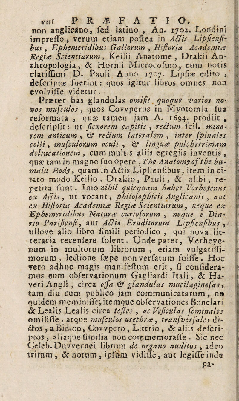 ' . . ' T vni P R & F A T I O. non anglicatno, fed latino , An. 1702. Lorfdini im preflfo , verum etiam poflea in ABis Lipfienfi- bus, Ephemeridibus Gallorum , Hifloria Academia Regiee Scientiarum, Keiiii Anatome , Drakii An* thropologia, & Hornii Microcofmo, cum notis clarifllmi D. Pauli Anno 1707* Lipfias edito / defcript^ fuerint: quos igitur iibros omnes non evolviffe videtur. Praeter has glandulas omifit quoque varios no¬ vos mufculos j quos Covvperus in Mvotomia fua reformata , quse tamen jam A. 1694. prodiit , defcripfit: ut flexorem capitis , reBtim fcil. mino¬ rem anticum , & rcBum lateralem , inter [pinales colli, mu [cui orum oculi , # linguas pulcherrimam delineationem , cum multis aliis egregiis inventis, quae tam in magno fuo opere , The Anatomyof tbs hu- main Body, quam in Adiis Lipfienfibus, item inci¬ tato modo Keilio * Drakio, Pauli, Sc alibi, re¬ petita funt. Imo nihil quicquam habet Verhsyenus ex ABis, ut vocant, philo[opbicis Anglicams , aut ex Hifloria Academiae Regi<e Scientiarum, neque ex Ephemeridibus Naturo? curioflorum , neque e Dia¬ rio Parifienfi, aut Eruditorum Lipfienfibus , ullove alio libro fimili periodico , qui nova lit¬ teraria recenfere folent. Unde patet, Verheye- num in multorum librorum , etiam vulgatiffi- 311 orum , lediione faepe nonverfatum fuiffe. Hoc vero adhuc magis manifefium erit, fi con fi d era¬ ni us eum obfervationum Gagliardi Itali, Sc Ha- veri Angli , circa offa & glandulas mucilaginoflas, tam diu cum publico jam communicatarum , n» quidem meminiiTe,itemque obfervationes Bonclari. 6c Lea lis Lea lis circa tefies , acVeficulas [eminales omififiTe > atque mufculos urethrae, tran[ver[ales di- Afos , a Bidloo, Covvpero , Littrio , & aliis defcri- pcos , aliaque fimilia non commemorafife . Sic nec Celeb. Duvvernei librum de organo auditus, adeo tritum 3 Sc notum, ipfurn vidiiFe, aut legifTeind^ pa~