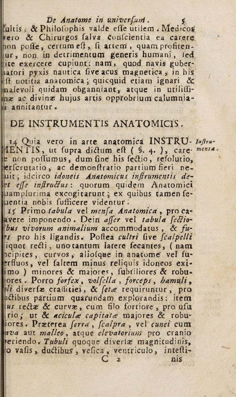 Tuitis y &Philofophis valde efie utilem . Medicos ■eero & Chirurgos falva donfcientia ea carere jion polle, certum eft, fi artem, quam profieen- | ur, non in detrimentum generis humani, ied i ce exercere cupiunt; nam, quod navis guber- iatori pyxis nautica fiveacus magnetica , in his rft notitia anatomica j quicquid etiam ignari Sc malevoli quidam obganniant, atque in utrlifll- inae ac divinas hujus artis opprobrium calumnia- li annitantur» DE INSTRUMENTIS ANATOMICIS. ■ ‘i » V t4 Quia vero in arte anatomica INSTRU- fr*ftru~ 1'lENi IS, ut fupra didum eft ( §. 4. ), care* non poTumus, dum fine hisfedio, refolutio, ;«rfcrutatio, ac demonftratio partium fieri ne- [iuit; idcirco idoneiS Anatomicus inftrumentis de- p effe inftrutfus: quorum quidem Anatomici Mamplurima excogitarunt; ex quibus tamen Te¬ pentia nobis fufficere videntur. 15 Primo tabula vel menfa Anatomica , proca» avere imponendo. Dein affer vel tabula feffia- bus vivorum animalium accommodatus , Sc fu- °s pro his ligandis, Poflea cultri fi ve fcalpelli iquot redi, uno cantum latere fecantes, ( nam Tcipites, curvos, aliofque in anacome’ vel fu- ?rfluos, vel faltem minus reliquis idoneos exi- imo ) minores Sc majores, fqbtiliores & robu- ores . Porro forfex , volfella , forceps, hamuli , sii diverfas craditiei, Sc fet<e requiruntur, pro pdibus partium quafundam explorandis: item us redas Sc curva;, cum filo fortiore, pro u fui rio; ut Sc aciculas capitata majores <& robu- iiores. Prasterea ferra , fcalpra , vel cunei cum ava aut malleo, atque elevatorium pro cranio >eriendo„ Tubuli quoque diverla; magnitudinis, o vafis > dudibuS , vefica , ventriculo, intefii-» C z nis