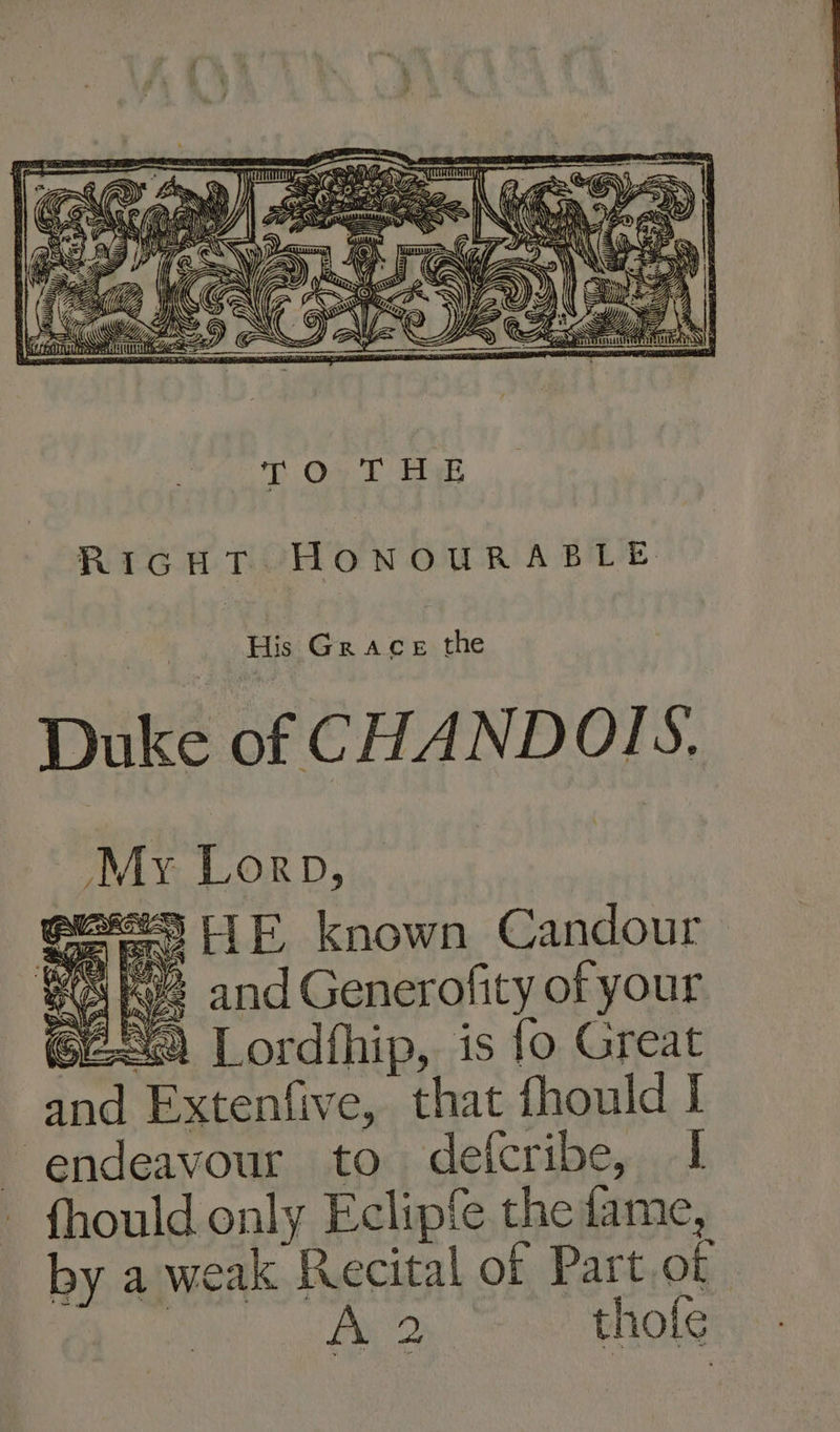 T On Tt Eek RicHT HONOURABLE Duke of CHANDOIS. My Lorp, eee5 HE known Candour SQ hye and Generofity of your 6259 Lordfhip, is {o Great and Extenfive, that fhould I endeavour to defcribe, I fhould only Eclipfe the fame, by a weak Recital of Part.of fs Py 2 thole