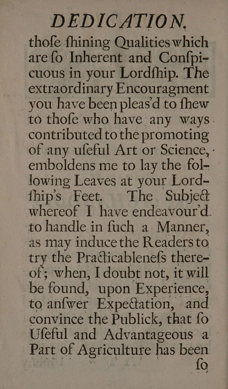 thofe fhining Qualities which » arefo Inherent and Confpi- cuous in your Lordfhip. The _ extraordinary Encouragment you have been pleasd to fhew to thofe who have any ways. contributed to the promoting of any ufeful Art or Science, - emboldens me to lay the fol- lowing Leaves at your Lord- fhip’s Feet. The Subje&amp; whereof I have endeavour. — to handle in fuch a Manner, as may induce the Readers to try the Praéticablenefs there- of; when, I doubt not, it will be found, upon ‘Experience, to anfwer Expeation, and convince the Publick, that fo Ufeful and Advantageous a — Part of Agriculture has (ce O