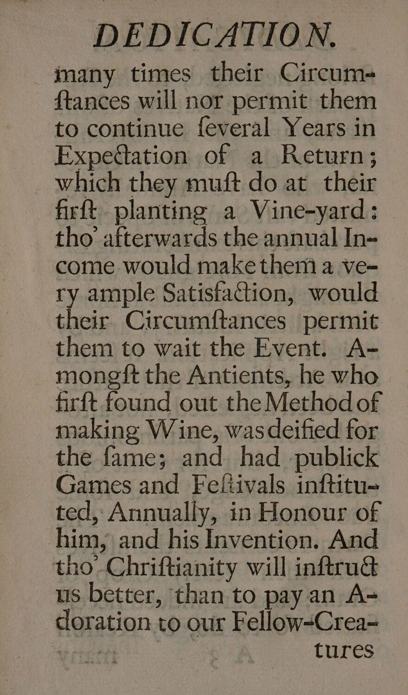 many times their Circum- {tances will nor permit them to continue feveral Years in Expedlation of a Return; which they muft do at their firft planting a Vine-yard: tho afterwards the annual In- come would makethemi a ve- ry ample Satisfaction, would their Circumf{tances permit them to wait the Event. A- moneft the Antients, he who firft found out the Method of making Wine, wasdeified for the fame; and had -publick Games and Felftivals inftitu-= ted, Annually, in Honour of him, and his Invention. And tho-Chriftianity will inftruG us better, than to pay an A= doration to our Fellow-Crea- epee tures