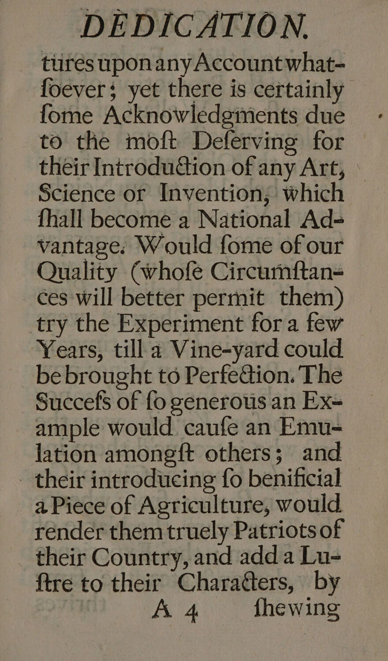 tures upon any Account what- foever; yet there is certainly fome Acknowledgivents due to the moft Deferving for their Introdu&amp;tion of any Art, © Science or Invention; which fhall become a National Ad- vantage. Would fome of our Quality Cwhofe Circurmftan= ces will better permit them) try the Experiment fora few Years, till a Vine-yard could be brought to Perfe@ion. The Succefs of fo generous an Ex- ample would caufe an Emu- lation amongft others; and _ their introducing fo benificial a Piece of Agriculture, would render them truely Patriots of _ their Country, and adda Lu- ftre to their Charatters, by A 4 fhewing