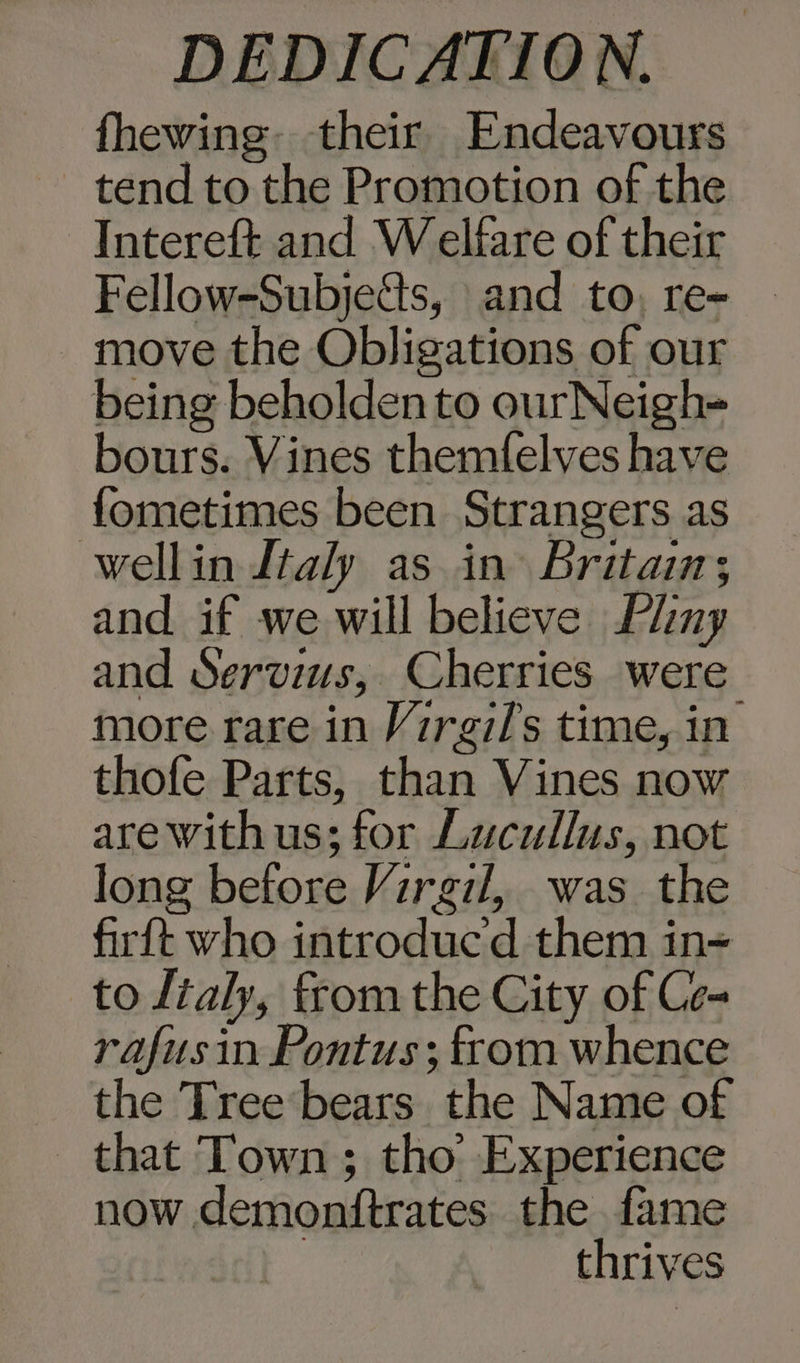 fhewing. their Endeavours tend to the Promotion of the Intereft and Welfare of their Fellow-Subjetts, and to, re- _ move the Obligations of our being beholden to ourNeigh- bours. Vines themfelves have fometimes been Strangers as wellin Italy as in Britain; and if we will believe Llny and Servius, Cherries were more rare in Virgil's time, in thofe Parts, than Vines now are with us; for Lucullus, not long before Virgil, was the firft who introducd them in= to ltaly, fromthe City of Ce- rafusin Pontus ; from whence the Tree bears the Name of _ that Town ; tho’ Experience now demonftrates the fame | thrives
