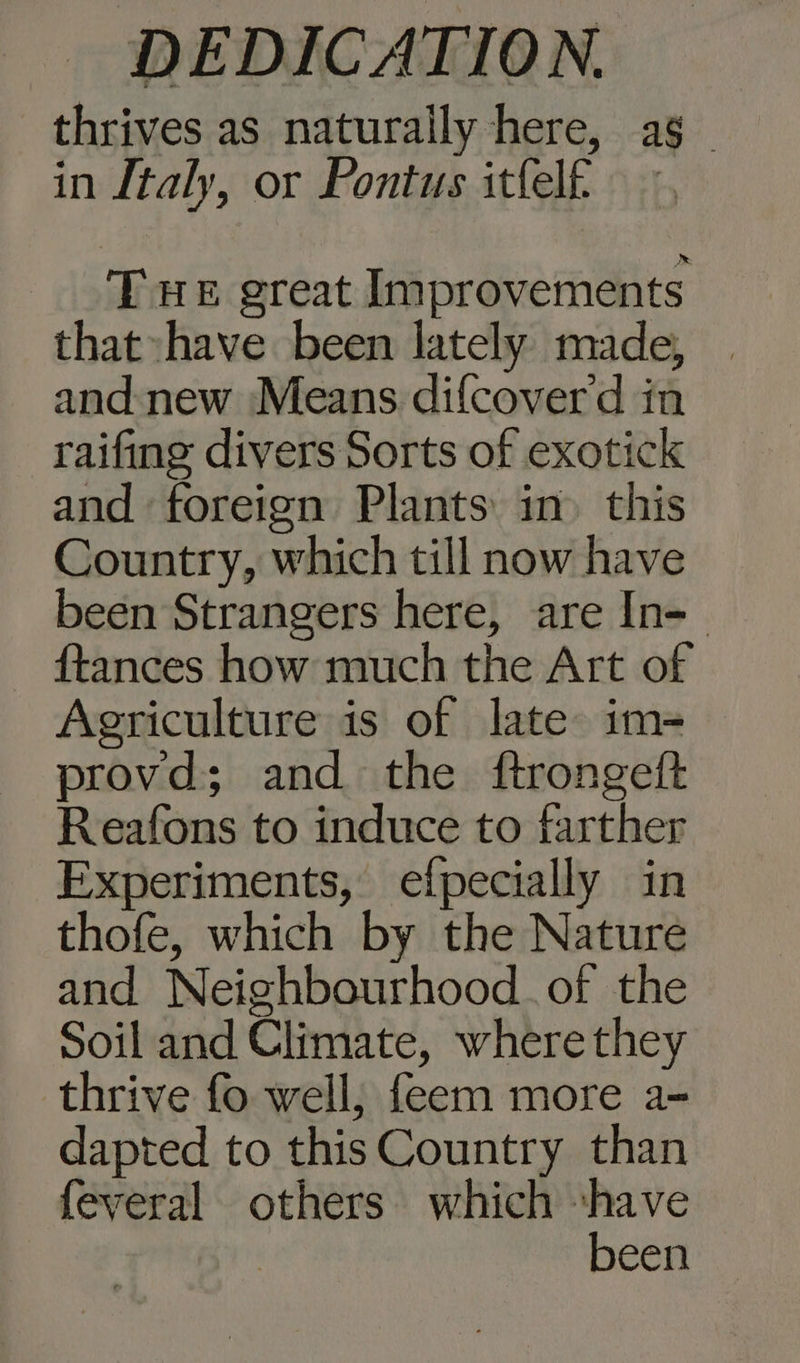 thrives as naturally here, as. in Italy, or Pontus itfelf. THE great Improvements that have been lately made, | and new Means difcoverd in raifing divers Sorts of exotick and foreign Plants in» this Country, which till now have been Strangers here, are In- {tances how much the Art of Agriculture is of late im- provd; and the {ftrongeft Reafons to induce to farther Experiments, efpecially in thofe, which by the Nature and Neighbourhood. of the Soil and Climate, where they thrive fo well; feem more a- dapted to this Country than feveral others which shave | been