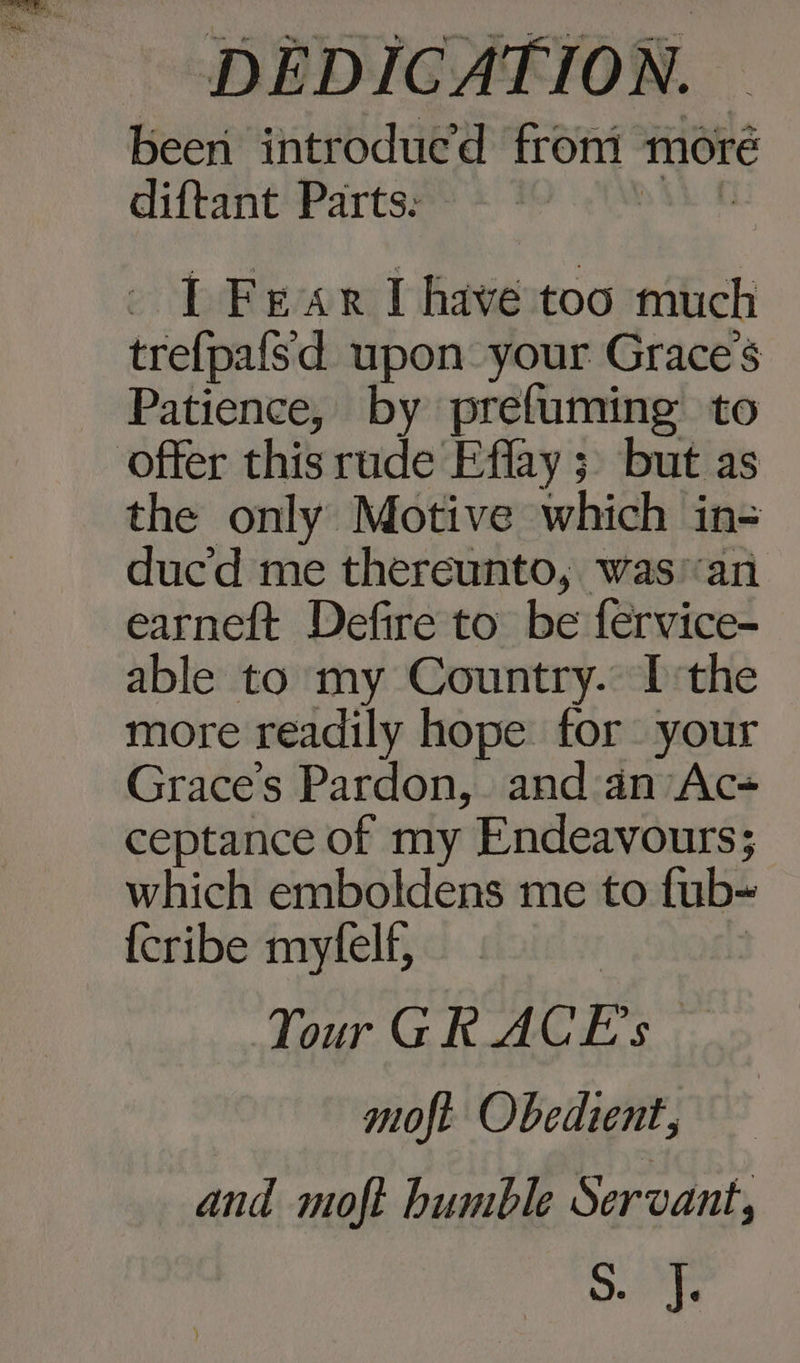 been introdued from moré diftant Parts: I Fear I have too much trefpafsd upon your Graces Patience, by prefuming to offer this rude Effay 3 but as the only Motive which in- ducd me thereunto, was’‘an earneft Defire to be fervice-_ able to my Country. I:the more readily hope for your Graces Pardon, and an Ac- ceptance of my Endeavours; which emboldens me to fub~ {cribe myfelf, Tour GR ACE's | | moft Obedient, and moft bumble Servant, SF