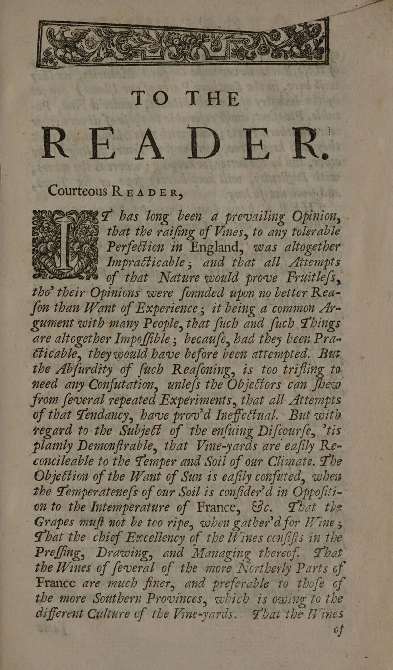 SVC T has long been a prevailing Opinion, “8 that the raifing of Vines, to any tolerable A 2c Perfection in England, was altogether Me Impradticable; and that all Attempts SNAEBISES of that Nature would prove Fruitle/s, tho’ their Opinions were founded upon no better Rea- fon than Want of Experience; it being a common Ar- gument with many People, that {uch and fuch Things are altogether Impoffible ; becaufe, bad they been Pra- élicable, they would have before been attempted. But the Abfurdity of fuch Reafoning, is too trifling to need any Confutation, uule{s the Objectors can fhew from feveral repeated Experiments, that all Attempts of that Tendancy, have prov'd Ineffectual. But with vegavd to the Subjett of the enfuing Difcourfe, °tis plainly Demonfirable, that Vine-yards are eafily Re- concileable to the Temper and Soil of our Climate. The the Temperatene{s of our Soil is confider'd in Oppofiti- on to the Intemperature of France, €8c. That the Grapes muft not be too ripe, when gather'd for Wine ; That the chief Excellency of the Wines ccnfifts in the Preffing, Drawing, and Managing thereof.. That the Wines of feveral of the more Northerly Parts of France are much finer, and preferable to thofe of the more Southern Provinces, which is owing to the different Culture of the Vine-yards.. Gbat the Wines vi of