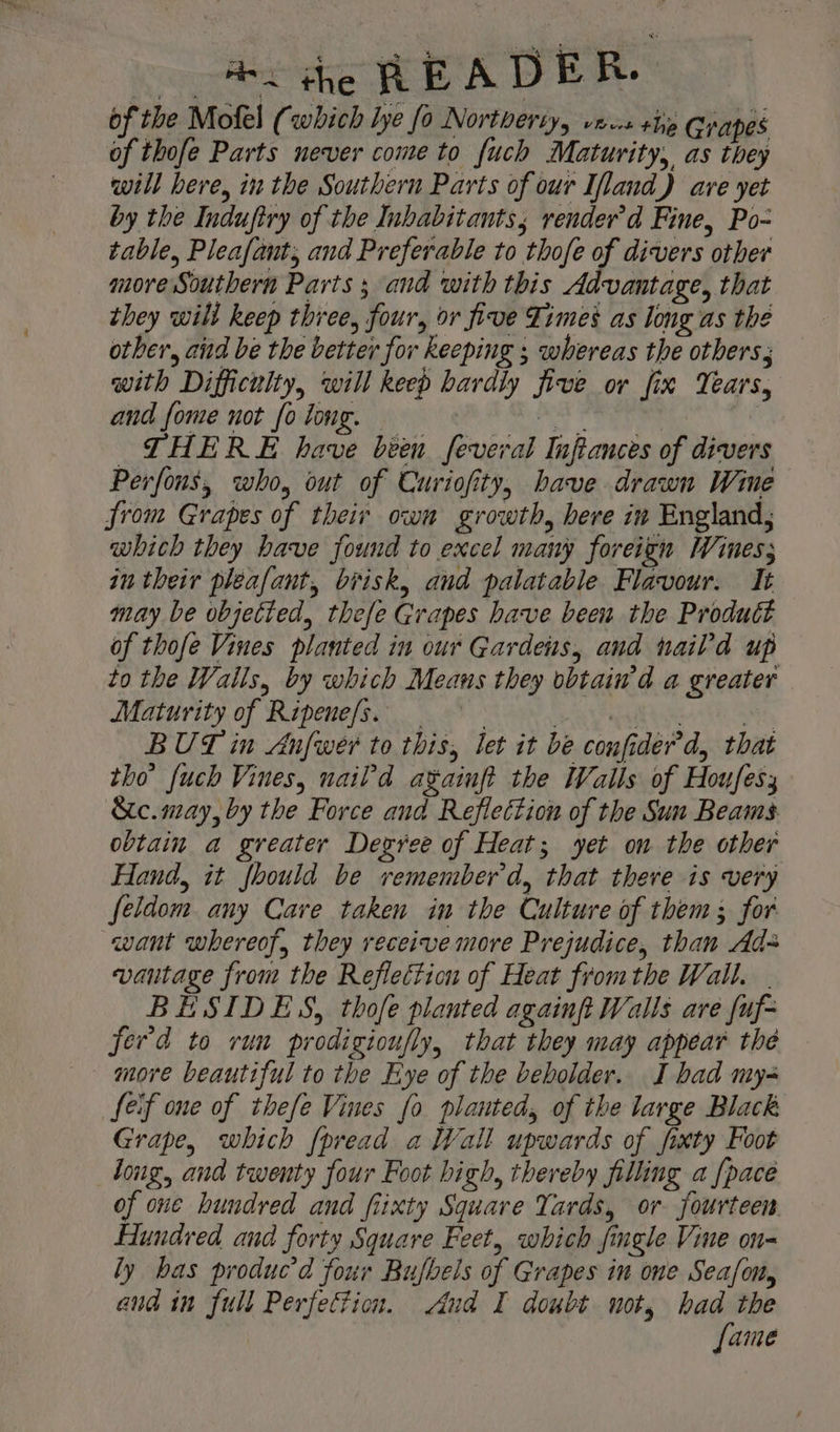 of the Mofel ( which lye fo Northerty, vies the Grapes of thofe Parts never come to fuch Maturity, as they will here, in the Southern Parts of our Ifland) are yet by the Indufiry of the Inhabitants; render’d Fine, Po- table, Pleafant; and Preferable to thofe of divers other more Southern Parts ; and with this Advantage, that they wilt keep three, four, or five Zimes as long as the other, aid be the better for keeping ; whereas the others with Difficulty, will keep hardly five or fix Years, and fome not fo long. — ave ; pe THERE have been feveral Infiances of divers Perfons, who, out of Curiofity, bave drawn Wine from Grapes of their own growth, here in England; which they have found to excel many foreign Wines; in their pleafant, brisk, and palatable Flavour. It may be objected, thefe Grapes have been the Product of thofe Vines planted in our Gardens, and haild up to the Walls, by which Means they obtain'd a greater Maturity of Ripenefs. | PR Sat sec Hy BUT in Anfwer to this, let it be confider’'d, that tho’ fuch Vines, nail'd againft the Walls of Houfesy &amp;c. may, by the Force and Reflection of the Sun Beams obtain a greater Degree of Heat; yet on the other Hand, it fhould be remember'd, that there is very feldom any Cave taken in the Culture of them; for want whereof, they receive more Prejudice, than Ad vantage from the Reflection of Heat fromthe Wall. BESIDES, thofe planted againft Walls are {uf- ferd to run prodigioufly, that they may appear the more beautiful to the Eye of the beholder. I bad my- feif one of thefe Vines fo planted, of the large Black Grape, which {pread a Wall upwards of fixty Foot long, and twenty four Foot high, thereby filling a {pace of one hundred and fiixty Square Yards, or fourteen. Hundred and forty Square Feet, which fingle Vine on- ly bas produc’d four Bufbels of Grapes in one Seafon, and in full Perfection. Aud I doubt not, had the fame