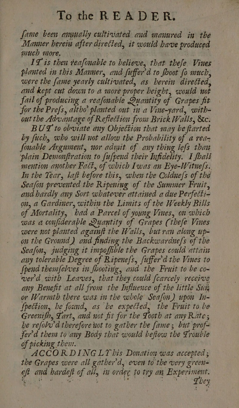 fame been anapally cultivated and manured in the Manner herein after diretied, it would bave produced much more. : ITZ is then veafonable to believe, that thefe Vines planted in this Manner, and fuffer’d to fooot fo much, were the fame yearly cultivated, as herein divetted, and kept cut down to a more proper height, would not fail of producing a veafonable Quantity of Grapes fit for the Prefs, altho planted out im a Vine-yard, with- out the Advantage of Reflection from Brick Walls, &amp;c. BUT to obviate any Objettion that may be farted by fuch, who will not allow the Probability of a rea fonable Argument, nor adiyit of any thing lefs thau ‘plain Demonfiration to {ufpend their Infidelity. I foali mention another Fact, of which Iwas an Eye-Witne/s. In the Year, laft before this, when the Coldne/s of the Seafon prevented the Ripening of the Summer Fruit, and hardly any Sort whatever attained a due Perfetti- on, a Gardiner, within the Limits of the Weekly Bills of Mortality, had a Parcel of young Vines, on which was a confiderable Quantity of Grapes (thefe Vines were not planted agaimft the Walls, but ran along up- on the Ground) and finding the Backwardne/s of the Seafon, judging it impoffible the Grapes could attain any tolerable Degree of Ripene/s, fuffer'd the Vines to Spend themfelves in footing, aud the Fruit to be co- verd with Leaves, that they could [carcely receive any Benefit at all from the Influence of the little Sui or Warmth there was in the whole Seafon) upon In- f{pection, he found, as he expected, the Fruit to be Greenifh, Tart, and not fit for the Tooth at any Rate; he vefolu'd therefore uot to gather the fame; but prof- fer'd them to ‘any Body that would befiow the Trouble of picking then. i, | ACCORDINGLY bis Donation was accepted ; the Grapes were all gather'd, even to the very green eft and hardeft of all, in ordev to try an a ee got ee rn. he ire Ha a on a bey