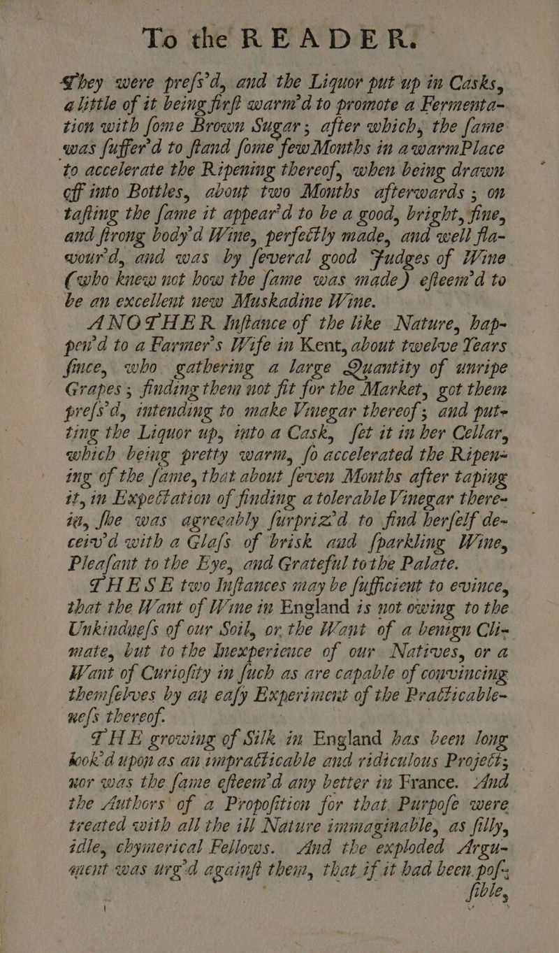 They were prefs'd, and the Liquor put up im Casks, alittle of it being firft warm’d to promote a Fermenta- tion with fome Brown Sugar; after which, the fame was fufferd to fiand fome few Months in awarmPlace to accelerate the Ripening thereof, when being drawn eff into Bottles, avout two Months afterwards ; on tafting the fame it appear'd to be a good, bright, fine, and firong body'd Wine, perfettly made, and well fla~ wourd, and was by feveral good Fudges of Wine (who knew not how the fame was made) efieem'd to be an excellent new Muskadine Wine. | ANOTHER Inftance of the like Nature, hap- pew d to a Farmer's Wife in Kent, about twelve Tears fice, who gathermg a large Quantity of unripe Grapes ; finding them not fit for the Market, got them pre(sd, intending to make Vinegar thereof; and puts ting the Liquor up, into a Cask, fet it in her Cellar, which being pretty warm, fo accelerated the Ripen= ing of the fame, that about feven Mouths after taping it, in Expectation of finding a tolerable Vinegar there~ it, foe was agreeably furpriz’d to find herfelf de- ceivd with a Glafs of brisk aud {parkling Wine, Pleafant tothe Eye, and Grateful tothe Palate. THESE two Inftances may be fufficient to evince, that the Want of Wine in England is not owing to the Unkindue/s of our Soil, or. the Want of a benign Ch- mate, but to the Inexperieuce of our Natives, or a Want of Curiofity in fuch as ave capable of convincing themfelves by an eafy Experiment of the Pratticable~ xe{s thereof. | | Rae THE growing of Silk in England bas been long keok-d upon as an impracticable and ridiculous Project; — nor was the fame efteemd any better in France. And the /tuthors of a Propofition for that. Purpofe were treated with all the ill Nature immaginable, as filly, idle, chymerical Fellows. And the exploded Argu- quent was urg-d againft them, that if it bad been. pof | fible, \