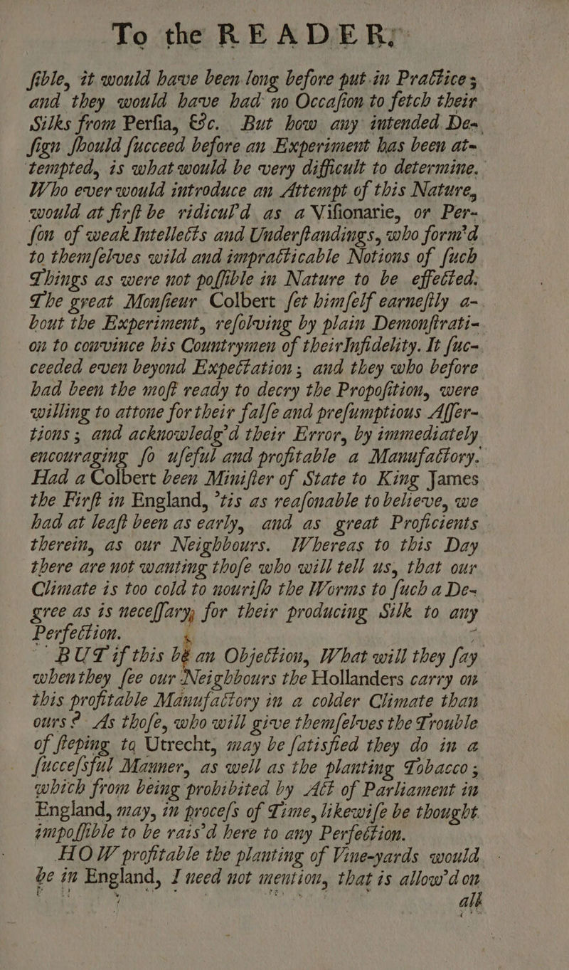 To the R E A LYE. BY: fible, it would have been long before put.in Practices and they would have had no Occafion to fetch their Silks from Perfia, 8c. But how any intended Dex fign foould fucceed before an Experiment has been at- tempted, is what would be very difficult to determine. Who ever would introduce an Attempt of this Nature, would at firft be ridiculd as aVifionarie, or Per- fon of weak Intelleéts and Underftandings, who form'd to themfelves wild and impracticable Notions of {uch Things as were not poffible in Nature to be effected, The great Monfieur Colbert fet himfelf earnefily a- bout the Experiment, refolving by plain Demonftrati- on to couvince his Countrymen of theirInfidelity. It [uc- ceeded even beyond Expectation; and they who before had been the moft ready to decry the Propofition, were willing to attone for their falfe and prefumptious Affer- tions ; and acknowledg’d their Error, by immediately encouraging fo ufeful and profitable a Manufactory. Had a Colbert been Minifier of State to King James the Firft in England, *tis as reafonable to believe, we had at leaft been as early, and as great Proficients therein, as our Neighbours. Whereas to this Day there are not wanting thofe who will tell us, that our Climate is too cold to nourifo the Worms to {uch a De- gree as is neceffary for their producing Silk to amy Perfection. A 4 BUT if this bé an Objettion, What will they fay whenthey fee our Neighbours the Hollanders carry on this profitable Manufactory in a colder Climate than ours? As thofe, who will give themfelves the Trouble of fleping tq Utrecht, may be fatisfied they do in a _— fuccefsful Mauner, as well as the planting Tobacco ; which from being prohibited by Act of Parliament in England, may, iu proce/s of Time, likewife be thought ampoffible to be rais’d here to any Perfection. HOW profitable the planting of Vine-yards would Ge in England, I need not mention, that is allow’don i a by a _ ’ rey s ; Mh alk