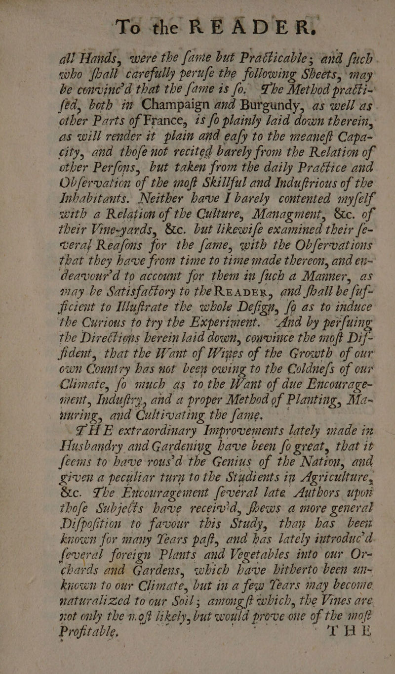 al! Hands, were the fame but Pratticable; and fuch. who foall carefully perufe the following Sheets, may be convine’d that the fame is fo. The Method pratti~ fed, both im Champaign and Burgundy, as well as other Parts of France, is fo plainly laid down therein, as will render it plain and eafy to the meaneft Capa- city, and thofe not recited barely from the Relation of other Perfons, but taken from the daily Praétice and Obfervation of the moft Skillful and Induftrious of the Inhabitants. Neither have I barely contented my/felf with a Relation of the Culture, Managment, &amp;c. of their Vine-yards, &amp;c. but likewife examined their [e- weral Reafons for the fame, with the Observations that they have from time to time made thereon, and en= deavourd to account for them in fuch a Manner, as may be Satisfactory to theReaveEr, and foall be fuf- jictent to Illuftrate the whole Defign, [a as to induce the Curious to try the Experiment. “And by perfuing the Directions herein laid down, convince the moft Dif- jident, that the Want of Wises of the Growth of our own Country has not been owing to the Coldne/s of our Climate, fo much as to the Want of due Encourage- ment, Indufiry, and a proper Method of Planting, Ma~ wuring, and Cultivating the fame. THE extraordinary Improvements lately made in Husbandry and Gardening bave been fo great, that it feems to have rousd the Genius of the Nation, and given a peculiar turn to the Studients in Agriculture, &amp;c. The Encouragement feveral late Authors upor thofe Subjetts have receivid, foews a more general Difpofition to favour this Study, than has been known for many Years paft, and has lately iutroduc’d feveral foreign Plants and Vegetables into our Or- chards and Gardens, which have hitherto been un- kiown to our Climate, but in a few Tears may beconte naturalized to our Soil; among {i which, the Vines are. not only the n.oft likely, but would prove one of the moje Profitable, Cr uk tae ie ba i) = Bo
