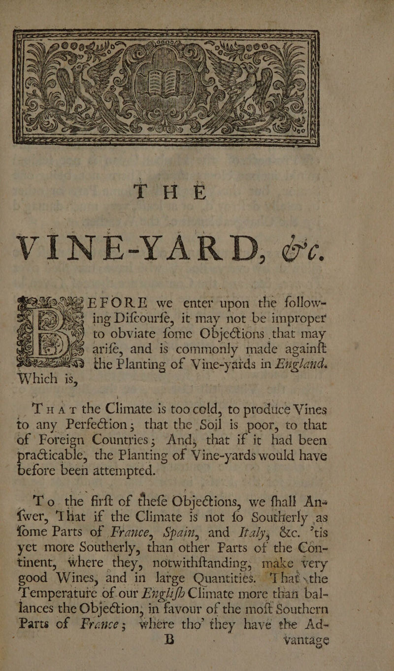 YA THE 263 EFORE we enter upon the follow- ing Difcourfe, it may not be improper to obviate fome Objections . that a arifé, and is commonly made again the Planting of ee ards in Bugland. T nar the Climate is too cold, to prodtice Vines to any Perfection; that the ‘Soil is poor, to that of Foreign Countries ; And; that if ic had been practicable, the Planting of Vine-yards would have before been attempted. aa Pe the firft of thet Objeétions, we » thall Ans fwer, ‘That if the Climate is not fo Southerly . as fome Parts of France, Spain, and Italy, &amp;c. ’tis yet more Southerly, than other Parts of the Con- tinent, where they, notwithftanding, make very good Wines, and in large Quantities. “That \the Temperatuie of our Engiifh Climate more than bal- lances the Objection; in favour of the moft Southern Parts of France ; where tho’ they have the Ad- B vantage
