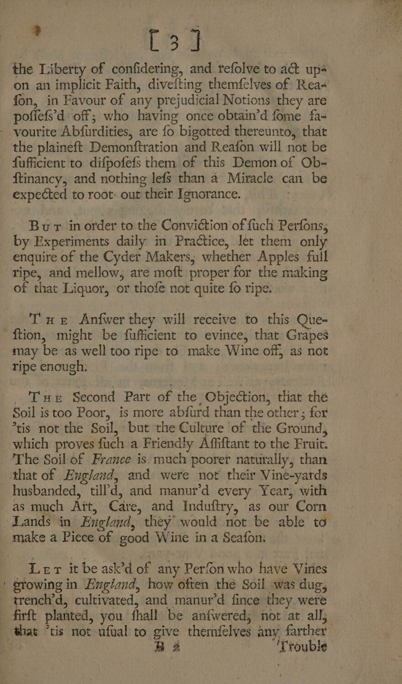 oe are the Liberty of confidering, and tefolve to act up on an implicit Faith, divefting themfelves of Rea- fon, in Favour of any prejudicial Notions they are pofiefs’d off; who having once obtain’d fome fa- - vourite Abfurdities, are fo bigotted thereunto, that the plaineft Demonftration and Reafon will not be fufficient to difpofefs them of this Demon.of Ob- ftinancy, and nothing lefs than a Miracle can be expected to root: out their Ignorance. | Bur inorder to the Conviction of fuch Perfons, by Experiments daily in Practice, let them only enquire of the Cyder Makers, whether Apples full ripe, and mellow; are moft proper for the making of that Liquor, or thofe not quite fo ripe. Tu &amp; Anfwer they will receive to this Que- ftion, might be fufficient to evince, that Grapes may be as well too ripe to make Wine off, as not ripe enough; | - Tue Second Part of the Objection, that the Soil istoo Poor, is more abfurd than the other ; for *tis not the Soil, but the Culture of the Ground; which proves fuch a Friendly Affiftant to the Fruit. The Soil of France is. much poorer naturally, than that of England, and were not their Vine-yards husbanded, till’d, and manur’d every Year, with as much Art, Care, and Induftry, as our Corn ‘Lands in England, they’ would not be able to _ make a Piece of good Wine in a Seafom | Ler it be ask’d of any Perfon who have Viries growing in Engiand, how often the Soil was dug, - trench’d, cultivated, and manur’d fince they were firft planted, you fhall be anfwered; not at all; that “tis not ufual to give themfelves any farther x B32 ‘Trouble